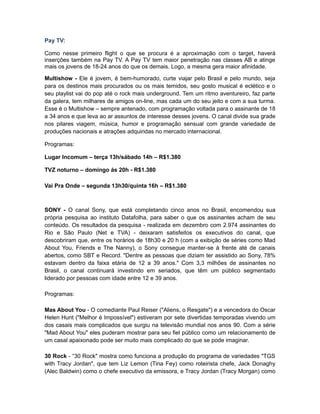 Pay TV:

Como nesse primeiro flight o que se procura é a aproximação com o target, haverá
inserções também na Pay TV. A Pay TV tem maior penetração nas classes AB e atinge
mais os jovens de 18-24 anos do que os demais. Logo, a mesma gera maior afinidade.

Multishow - Ele é jovem, é bem-humorado, curte viajar pelo Brasil e pelo mundo, seja
para os destinos mais procurados ou os mais temidos, seu gosto musical é eclético e o
seu playlist vai do pop até o rock mais underground. Tem um ritmo aventureiro, faz parte
da galera, tem milhares de amigos on-line, mas cada um do seu jeito e com a sua turma.
Esse é o Multishow – sempre antenado, com programação voltada para o assinante de 18
a 34 anos e que leva ao ar assuntos de interesse desses jovens. O canal divide sua grade
nos pilares viagem, música, humor e programação sensual com grande variedade de
produções nacionais e atrações adquiridas no mercado internacional.

Programas:

Lugar Incomum – terça 13h/sábado 14h – R$1.380

TVZ noturno – domingo ás 20h - R$1.380

Vai Pra Onde – segunda 13h30/quinta 16h – R$1.380



SONY - O canal Sony, que está completando cinco anos no Brasil, encomendou sua
própria pesquisa ao instituto Datafolha, para saber o que os assinantes acham de seu
conteúdo. Os resultados da pesquisa - realizada em dezembro com 2.974 assinantes do
Rio e São Paulo (Net e TVA) - deixaram satisfeitos os executivos do canal, que
descobriram que, entre os horários de 18h30 e 20 h (com a exibição de séries como Mad
About You, Friends e The Nanny), o Sony consegue manter-se à frente até de canais
abertos, como SBT e Record. "Dentre as pessoas que diziam ter assistido ao Sony, 78%
estavam dentro da faixa etária de 12 a 39 anos." Com 3,3 milhões de assinantes no
Brasil, o canal continuará investindo em seriados, que têm um público segmentado
liderado por pessoas com idade entre 12 e 39 anos.

Programas:

Mas About You - O comediante Paul Reiser ("Aliens, o Resgate") e a vencedora do Oscar
Helen Hunt ("Melhor é Impossível") estiveram por sete divertidas temporadas vivendo um
dos casais mais complicados que surgiu na televisão mundial nos anos 90. Com a série
"Mad About You" eles puderam mostrar para seu fiel público como um relacionamento de
um casal apaixonado pode ser muito mais complicado do que se pode imaginar.

30 Rock - “30 Rock" mostra como funciona a produção do programa de variedades "TGS
with Tracy Jordan", que tem Liz Lemon (Tina Fey) como roteirista chefe, Jack Donaghy
(Alec Baldwin) como o chefe executivo da emissora, e Tracy Jordan (Tracy Morgan) como
 