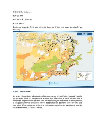 CIDADE: Rio de Janeiro

FACES: 200

VEICULAÇÃO SEMANAL

R$238.500,00

Pontos de inserção: Ponto das principais linhas de ônibus que levam em direção ao
shopping




Ações Diferenciadas:

As ações diferenciadas são grandes influenciadoras no momento da compra do produto
por parte do cliente, por isso permanece nesse flight. Além disso, é nesse momento que a
marca tem a oportunidade de fazer com que as informações relevantes de seus produtos
e serviços sejam mais valorizados através do contato direto do cliente com o produto. São
nas ações diferenciadas que o cliente é estimulado a experimentar o produto, o levando
ao próximo passo: o consumo efetivo.
 