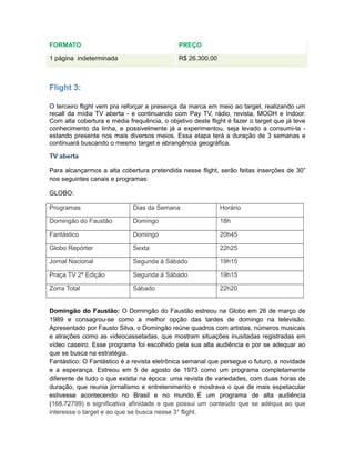 FORMATO                                      PREÇO

1 página indeterminada                       R$ 26.300,00



Flight 3:

O terceiro flight vem pra reforçar a presença da marca em meio ao target, realizando um
recall da mídia TV aberta - e continuando com Pay TV, rádio, revista, MOOH e Indoor.
Com alta cobertura e média frequência, o objetivo deste flight é fazer o target que já teve
conhecimento da linha, e possivelmente já a experimentou, seja levado a consumi-la -
estando presente nos mais diversos meios. Essa etapa terá a duração de 3 semanas e
continuará buscando o mesmo target e abrangência geográfica.

TV aberta

Para alcançarmos a alta cobertura pretendida nesse flight, serão feitas inserções de 30”
nos seguintes canais e programas:

GLOBO:

Programas                    Dias da Semana                 Horário

Domingão do Faustão          Domingo                        18h

Fantástico                   Domingo                        20h45

Globo Repórter               Sexta                          22h25

Jornal Nacional              Segunda á Sábado               19h15

Praça TV 2ª Edição           Segunda á Sábado               19h15

Zorra Total                  Sábado                         22h20


Domingão do Faustão: O Domingão do Faustão estreou na Globo em 26 de março de
1989 e consagrou-se como a melhor opção das tardes de domingo na televisão.
Apresentado por Fausto Silva, o Domingão reúne quadros com artistas, números musicais
e atrações como as videocassetadas, que mostram situações inusitadas registradas em
vídeo caseiro. Esse programa foi escolhido pela sua alta audiência e por se adequar ao
que se busca na estratégia.
Fantástico: O Fantástico é a revista eletrônica semanal que persegue o futuro, a novidade
e a esperança. Estreou em 5 de agosto de 1973 como um programa completamente
diferente de tudo o que existia na época: uma revista de variedades, com duas horas de
duração, que reunia jornalismo e entretenimento e mostrava o que de mais espetacular
estivesse acontecendo no Brasil e no mundo. É um programa de alta audiência
(168,72799) e significativa afinidade e que possui um conteúdo que se adéqua ao que
interessa o target e ao que se busca nesse 3° flight.
 