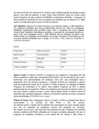 de mais de 40 anos de carreira na TV. A ideia é que a platéia participe da atração e possa
ganhar uma série de prêmios. A frase "Quem Quer Dinheiro" pode ser ouvida várias
vezes! Programa de alta audiência (49,86648) e significativa afinidade, o programa do
Silvio Santos foi escolhido por ser um programa de auditório que se adéqua ao 3° flight,
sendo uma alternativa para o jovem no final da semana.

SBT Repórter: Sempre com temas diversos e de interesse coletivo, o SBT Repórter é
um programa jornalístico que discute determinado assunto por meio de investigação
detalhada. Apresentado pelo jornalista César Filho, o programa tem como objetivo
mostrar fatos históricos, descobertas científicas e assuntos de curiosidade pública em
geral. Com uma linguagem direta, o SBT Repórter não se restringe ao Brasil, mas
mostra todas as novidades que acontecem no mundo. Programa foi escolhido por ter
uma das maiores afinidades com o target (110.61032) e alta audiência (49,89565) e
conteúdo adequado.


BAND

Programas                    Dias da semana                Horário

Agora é tarde                Terça á Quinta                23h30

CQC                          Segunda                       22h20

Polícia 24 horas             Quinta                        22h20

 Pânico na Band              Domingo                       21h



Agora é tarde: O "Agora é Tarde" é o programa que repaginou a linguagem dos talk
shows brasileiros. Criado pelo comediante Danilo Gentili, traz os assuntos do dia a dia e
entrevistas com personalidades em destaque, tudo com uma abordagem leve e
engraçada. Com seu formato irreverente, a atração da Band se consolidou e ganhou
diversos elogios dos críticos de TV, levando o "Troféu Imprensa" na categoria de Melhor
Programa de Entrevistas e "O Globo" como Melhor Programa de 2011 e Melhor
Apresentador do ano respectivo. "Este é um programa que não pode ser levado a sério, já
que nem mesmo o elenco se leva a sério", afirma Danilo Gentili. O Agora é tarde foi
escolhido pelo conteúdo adequado, moderno e irreverente, fazendo com que o programa
tenha alta afinidade (119.90066) com o target.

Polícia 24 horas: Sem maquiagem, atores ou ficção: no P24 os protagonistas são as
comunidades     e    as    polícias    de   São      Paulo   e    Rio  de     Janeiro.
As câmeras fazem o registro fiel do trabalho das corporações nas mais variadas ações,
que vão da mediação de problemas comuns até situações de confronto.
Um registro real do dia a dia nada fácil dos policiais em ação. Programa foi escolhido
devido a audiência (36,76026), afinidade com o target e conteúdo adequado. Por ser um
programa de realidade, jornalismo e que retrata Rio de Janeiro e São Paulo, a
 