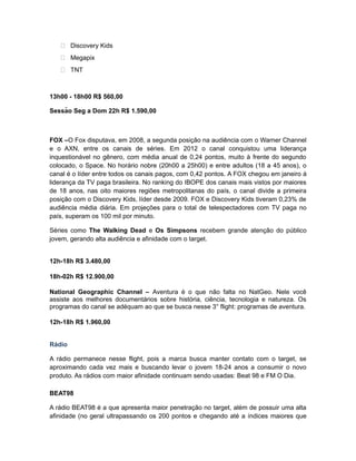  Discovery Kids
    Megapix
    TNT


13h00 - 18h00 R$ 560,00

Sessão Seg a Dom 22h R$ 1.590,00



FOX –O Fox disputava, em 2008, a segunda posição na audiência com o Warner Channel
e o AXN, entre os canais de séries. Em 2012 o canal conquistou uma liderança
inquestionável no gênero, com média anual de 0,24 pontos, muito à frente do segundo
colocado, o Space. No horário nobre (20h00 a 25h00) e entre adultos (18 a 45 anos), o
canal é o líder entre todos os canais pagos, com 0,42 pontos. A FOX chegou em janeiro á
liderança da TV paga brasileira. No ranking do IBOPE dos canais mais vistos por maiores
de 18 anos, nas oito maiores regiões metropolitanas do país, o canal divide a primeira
posição com o Discovery Kids, líder desde 2009. FOX e Discovery Kids tiveram 0,23% de
audiência média diária. Em projeções para o total de telespectadores com TV paga no
país, superam os 100 mil por minuto.

Séries como The Walking Dead e Os Simpsons recebem grande atenção do público
jovem, gerando alta audiência e afinidade com o target.


12h-18h R$ 3.480,00

18h-02h R$ 12.900,00

National Geographic Channel – Aventura é o que não falta no NatGeo. Nele você
assiste aos melhores documentários sobre história, ciência, tecnologia e natureza. Os
programas do canal se adéquam ao que se busca nesse 3° flight: programas de aventura.

12h-18h R$ 1.960,00


Rádio

A rádio permanece nesse flight, pois a marca busca manter contato com o target, se
aproximando cada vez mais e buscando levar o jovem 18-24 anos a consumir o novo
produto. As rádios com maior afinidade continuam sendo usadas: Beat 98 e FM O Dia.

BEAT98

A rádio BEAT98 é a que apresenta maior penetração no target, além de possuir uma alta
afinidade (no geral ultrapassando os 200 pontos e chegando até a índices maiores que
 