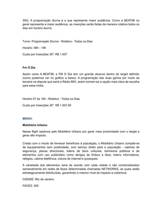 300). A programação diurna é a que representa maior audiência. Como a BEAT98 no
geral representa a maior audiência, as inserções serão feitas de maneira rotativa todos os
dias em horário diurno.



Turno: Programação Diurna - Rotativo - Todos os Dias

Horário: 06h - 19h

Custo por Inserções 30": R$ 1.407



Fm O Dia

Assim como A BEAT98, a FM O Dia tem um grande alcance dentro do target definido
(como podemos ver no gráfico a baixo). A programação das duas ganha por muito da
terceira na disputa que seria a Rádio MIX, assim tornam-se a opção mais clara de escolha
para essa mídia.



Horário 07 às 19h - Rotativo - Todos os Dias

Custo por Inserções 30" R$ 1.307,00



MOOH:

Mobiliário Urbano

Nesse flight optamos pelo Mobiliário Urbano por gerar mais proximidade com o target e
gerar alto impacto.

Criado com o intuito de fornecer benefícios à população, o Mobiliário Urbano compõe-se
de equipamentos sem publicidade, com serviço direto para a população - cabines de
segurança, placas direcionais, totens de bens culturais, banheiros públicos e de
elementos com uso publicitário como abrigos de ônibus e táxis, totens informativos,
relógios, cabine telefônica, coluna de internet e quiosques.

A variedade dos elementos varia de acordo com cada cidade e são comercializados
semanalmente em redes de faces determinadas chamadas NETWORKS, as quais estão
estrategicamente distribuídas, garantindo o mesmo nível de impacto e cobertura.

CIDADE: Rio de Janeiro

FACES: 200
 