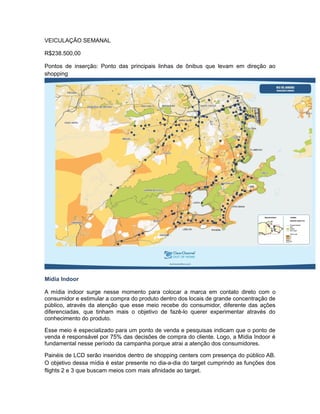 VEICULAÇÃO SEMANAL

R$238.500,00

Pontos de inserção: Ponto das principais linhas de ônibus que levam em direção ao
shopping




Mídia Indoor

A mídia indoor surge nesse momento para colocar a marca em contato direto com o
consumidor e estimular a compra do produto dentro dos locais de grande concentração de
público, através da atenção que esse meio recebe do consumidor, diferente das ações
diferenciadas, que tinham mais o objetivo de fazê-lo querer experimentar através do
conhecimento do produto.

Esse meio é especializado para um ponto de venda e pesquisas indicam que o ponto de
venda é responsável por 75% das decisões de compra do cliente. Logo, a Mídia Indoor é
fundamental nesse período da campanha porque atrai a atenção dos consumidores.

Painéis de LCD serão inseridos dentro de shopping centers com presença do público AB.
O objetivo dessa mídia é estar presente no dia-a-dia do target cumprindo as funções dos
flights 2 e 3 que buscam meios com mais afinidade ao target.
 
