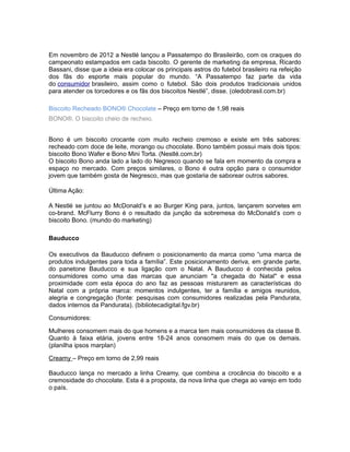 Em novembro de 2012 a Nestlé lançou a Passatempo do Brasileirão, com os craques do
campeonato estampados em cada biscoito. O gerente de marketing da empresa, Ricardo
Bassani, disse que a ideia era colocar os principais astros do futebol brasileiro na refeição
dos fãs do esporte mais popular do mundo. “A Passatempo faz parte da vida
do consumidor brasileiro, assim como o futebol. São dois produtos tradicionais unidos
para atender os torcedores e os fãs dos biscoitos Nestlé”, disse. (oledobrasil.com.br)

Biscoito Recheado BONO® Chocolate – Preço em torno de 1,98 reais
BONO®. O biscoito cheio de recheio.


Bono é um biscoito crocante com muito recheio cremoso e existe em três sabores:
recheado com doce de leite, morango ou chocolate. Bono também possui mais dois tipos:
biscoito Bono Wafer e Bono Mini Torta. (Nestlé.com.br)
O biscoito Bono anda lado a lado do Negresco quando se fala em momento da compra e
espaço no mercado. Com preços similares, o Bono é outra opção para o consumidor
jovem que também gosta de Negresco, mas que gostaria de saborear outros sabores.

Última Ação:

A Nestlé se juntou ao McDonald’s e ao Burger King para, juntos, lançarem sorvetes em
co-brand. McFlurry Bono é o resultado da junção da sobremesa do McDonald’s com o
biscoito Bono. (mundo do marketing)

Bauducco

Os executivos da Bauducco definem o posicionamento da marca como “uma marca de
produtos indulgentes para toda a família”. Este posicionamento deriva, em grande parte,
do panetone Bauducco e sua ligação com o Natal. A Bauducco é conhecida pelos
consumidores como uma das marcas que anunciam "a chegada do Natal" e essa
proximidade com esta época do ano faz as pessoas misturarem as características do
Natal com a própria marca: momentos indulgentes, ter a família e amigos reunidos,
alegria e congregação (fonte: pesquisas com consumidores realizadas pela Pandurata,
dados internos da Pandurata). (bibliotecadigital.fgv.br)

Consumidores:

Mulheres consomem mais do que homens e a marca tem mais consumidores da classe B.
Quanto à faixa etária, jovens entre 18-24 anos consomem mais do que os demais.
(planilha ipsos marplan)

Creamy – Preço em torno de 2,99 reais

Bauducco lança no mercado a linha Creamy, que combina a crocância do biscoito e a
cremosidade do chocolate. Esta é a proposta, da nova linha que chega ao varejo em todo
o país.
 