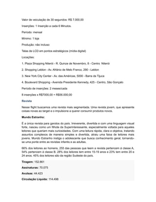 Valor de veiculação de 30 segundos: R$ 7.000,00

Inserções: 1 Inserção a cada 6 Minutos.

Período: mensal

Mínimo: 1 loja

Produção: não incluso

Telas de LCD em pontos estratégicos (mídia digital)

Locações:

1. Plaza Shopping Niterói - R. Quinze de Novembro, 8 - Centro Niterói

2. Shopping Leblon - Av. Afrânio de Melo Franco, 290 - Leblon

3. New York City Center - Av. das Américas, 5000 - Barra da Tijuca

4. Boulevard Shopping - Avenida Presidente Kennedy, 425 - Centro, São Gonçalo

Período de inserções: 2 meses/cada

8 inserções x R$7000,00 = R$56.000,00

Revista

Nesse flight buscamos uma revista mais segmentada. Uma revista jovem, que apresente
coisas novas ao target e o impulsione a querer consumir produtos novos.

Mundo Estranho:

É a única revista para garotos do país. Irreverente, divertida e com uma linguagem visual
forte, nasceu como um filhote da Superinteressante, especialmente voltada para aqueles
leitores que queriam mais curiosidades. Com uma leitura rápida, clara e objetiva, tratando
assuntos complexos de maneira simples e divertida, atraiu uma faixa de leitores mais
jovens. Mundo Estranho instiga o adolescente que busca conhecimento geral, tornando-
se uma ponte entre as revistas infantis e as adultas.

66% dos leitores ao homens, 255 das pessoas que leem a revista pertencem á classe A,
54% pertencem á classe B. 28% dos leitores tem entre 15-19 anos e 23% tem entre 20 e
24 anos. 45% dos leitores são da região Sudeste do país.

Tiragem: 152.861

Assinaturas: 70.075

Avulsas: 44.423

Circulação Líquida: 114.498
 