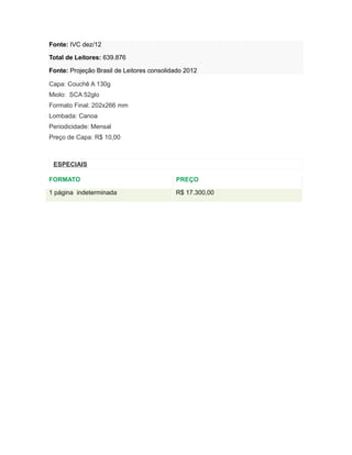 Fonte: IVC dez/12

Total de Leitores: 639.876

Fonte: Projeção Brasil de Leitores consolidado 2012

Capa: Couchê A 130g
Miolo: SCA 52glo
Formato Final: 202x266 mm
Lombada: Canoa
Periodicidade: Mensal
Preço de Capa: R$ 10,00



 ESPECIAIS

FORMATO                                    PREÇO

1 página indeterminada                     R$ 17.300,00
 