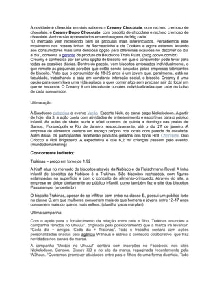 A novidade é oferecida em dois sabores – Creamy Chocolate, com recheio cremoso de
chocolate, e Creamy Duplo Chocolate, com biscoito de chocolate e recheio cremoso de
chocolate. Ambos são apresentados em embalagens de 96g cada.
“O mercado vem recebendo bem os produtos mais diferenciados. Percebemos este
movimento nas nossas linhas de Recheadinho e de Cookies e agora estamos levando
aos consumidores mais uma deliciosa opção para diferentes ocasiões no decorrer do dia
a dia”, comenta a gerente de produto da Bauducco Thais Ruas. (blog.opovo.com.br)
Creamy é conhecida por ser uma opção de biscoito em que o consumidor pode levar para
todas as ocasiões diárias. Dentro do pacote, vem biscoitos embalados individualmente, o
que remete ás pequenas porções que estão sendo lançadas pelas empresas fabricantes
de biscoito. Visto que o consumidor de 18-25 anos é um jovem que, geralmente, está na
faculdade, trabalhando e está em constante interação social, o biscoito Creamy é uma
opção para quem leva uma vida agitada e quer comer algo sem precisar sair do local em
que se encontra. O Creamy é um biscoito de porções individualizadas que cabe no bolso
de cada consumidor.

Ultima ação:

A Bauducco patrocina o evento Verão Esporte Nick, do canal pago Nickelodeon. A partir
de hoje, dia 3, a ação conta com atividades de entretenimento e esportivas para o público
infantil. As aulas de skate, surfe e vôlei ocorrem de quinta a domingo nas praias de
Santos, Florianópolis e Rio de Janeiro, respectivamente, até o dia 27 de janeiro. A
empresa de alimentos oferece um espaço próprio nos locais com parede de escalada.
Além disso, os participantes receberão produtos gelados dos tipos Roll Chocolate, Duo
Chocco e Roll Brigadeiro. A expectativa é que 6,2 mil crianças passem pelo evento.
(mundodomarketing)

Concorrente Indireto:
Trakinas – preço em torno de 1,92

A Kraft atua no mercado de biscoitos através da Nabisco e da Fleischmann Royal. A linha
infantil de biscoitos da Nabisco é a Trakinas. São biscoitos recheados, com figuras
estampadas na superfície e com o conceito de alimento-brinquedo. Através do site, a
empresa se dirige diretamente ao público infantil, como também faz o site dos biscoitos
Passatempo. (unoeste.br)

O biscoito Trakinas, apesar de se infiltrar bem entre na classe B, possui um público forte
na classe C, em que mulheres consomem mais do que homens e jovens entre 12-17 anos
consomem mais do que os mais velhos. (planilha ipsos marplan)

Ultima campanha:

Com o apelo para o fortalecimento da relação entre pais e filho, Trakinas anunciou a
campanha “Unidos no Uhuuu!”, originada pelo posicionamento que a marca irá levantar:
“Cada dia + amigos. Cada dia + Trakinas”. Todo o trabalho contará com ações
personalizadas criadas pela agência W3haus e estreia o conteúdo colaborativo, que traz
novidades nos canais da marca.
A campanha “Unidos no Uhuuu!” contará com inserções no Facebook, nos sites
Nickelodeon, Cartoon, Disney XD e no site da marca, repaginada recentemente pela
W3haus. “Queremos promover atividades entre pais e filhos de uma forma divertida. Todo
 