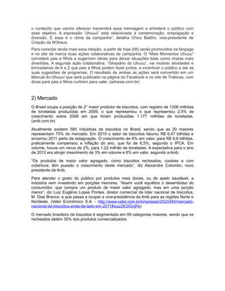 o conteúdo que vamos oferecer transmitirá essa mensagem e entreterá o público com
esse objetivo. A expressão ‘Uhuuu!’ está relacionada à comemoração, empolgação e
diversão. E esse é o clima da campanha”, detalha Chico Baldini, vice-presidente de
Criação da W3haus.
Para conectar ainda mais essa relação, a partir de hoje (08) serão promovidos na fanpage
e no site da marca duas ações colaborativas da campanha. O “Mais Momentos Uhuuu”
convidará pais e filhos a sugerirem ideias para deixar situações tidas como chatas mais
divertidas. A segunda ação colaborativa, “Glossário do Uhuuu”, vai mostrar atividades e
brincadeiras de A a Z que pais e filhos podem fazer juntos, e incentivar o público a dar as
suas sugestões de programas. O resultado de ambas as ações será convertido em um
Manual do Uhuuu! que será publicado na página do Facebook e no site de Trakinas, com
dicas para pais e filhos curtirem para valer. (adnews.com.br)



2) Mercado
O Brasil ocupa a posição de 2° maior produtor de biscoitos, com registro de 1206 milhões
de toneladas produzidas em 2009, o que representou o que representou 2,5% de
crescimento sobre 2008 em que foram produzidas 1.177 milhões de toneladas.
(anib.com.br)

Atualmente existem 585 indústrias de biscoitos no Brasil, sendo que as 20 maiores
representam 75% do mercado. Em 2010 o setor de biscoitos faturou R$ 6,47 bilhões e
encerrou 2011 perto da estagnação. O crescimento de 6% em valor, para R$ 6,8 bilhões,
praticamente compensou a inflação do ano, que foi de 6,5%, segundo o IPCA. Em
volume, houve um recuo de 2%, para 1,22 milhão de toneladas. A expectativa para o ano
de 2012 era atingir crescimento de 3% em volume e 6% em valor, segundo a Anib.

“Os produtos de maior valor agregado, como biscoitos recheados, cookies e com
cobertura, têm puxado o crescimento deste mercado”, diz Alexandre Colombo, novo
presidente da Anib.

Para atender o gosto do público por produtos mais doces, ou de apelo saudável, a
indústria vem investindo em porções menores. “Assim você equilibra o desembolso do
consumidor, que compra um produto de maior valor agregado, mas em uma porção
menor”, diz Luiz Eugênio Lopes Pontes, diretor comercial da líder nacional de biscoitos,
M. Dias Branco, e que passa a ocupar a vice-presidência da Anib para as regiões Norte e
Nordeste. (Valor Econômico S.A. - http://www.valor.com.br/empresas/2523344/mercado-
nacional-de-biscoitos-anda-de-lado-em-2011#ixzz2K3IOnjPe)

O mercado brasileiro de biscoitos é segmentado em 09 categorias maiores, sendo que os
recheados detém 30% dos produtos comercializados.
 