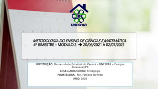 METODOLOGIA DO ENSINO DE CIÊNCIAS E MATEMÁTICA
4º BIMESTRE – MODULO 2  20/06/2021 À 02/07/2021
INSTITUIÇÃO: Universidade Estadual do Paraná – UNESPAR – Campus
Paranavaí/PR
COLEGIADO/CURSO: Pedagogia
PROFESSORA: Me. Fabiana Demizu
ANO: 2020
 