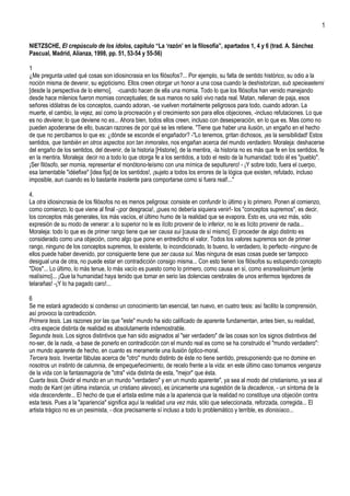 1

NIETZSCHE, El crepúsculo de los ídolos, capítulo “La „razón‟ en la filosofía”, apartados 1, 4 y 6 (trad. A. Sánchez
Pascual, Madrid, Alianza, 1998, pp. 51, 53-54 y 55-56)

1
¿Me pregunta usted qué cosas son idiosincrasia en los filósofos?... Por ejemplo, su falta de sentido histórico, su odio a la
noción misma de devenir, su egipticismo. Ellos creen otorgar un honor a una cosa cuando la deshistorizan, sub specieaeterni
[desde la perspectiva de lo eterno], -cuando hacen de ella una momia. Todo lo que los filósofos han venido manejando
desde hace milenios fueron momias conceptuales; de sus manos no salió vivo nada real. Matan, rellenan de paja, esos
señores idólatras de los conceptos, cuando adoran, -se vuelven mortalmente peligrosos para todo, cuando adoran. La
muerte, el cambio, la vejez, así como la procreación y el crecimiento son para ellos objeciones, -incluso refutaciones. Lo que
es no deviene; lo que deviene no es... Ahora bien, todos ellos creen, incluso con desesperación, en lo que es. Mas como no
pueden apoderarse de ello, buscan razones de por qué se les retiene. "Tiene que haber una ilusión, un engaño en el hecho
de que no percibamos lo que es: ¿dónde se esconde el engañador? -"Lo tenemos, gritan dichosos, ¡es la sensibilidad! Estos
sentidos, que también en otros aspectos son tan inmorales, nos engañan acerca del mundo verdadero. Moraleja: deshacerse
del engaño de los sentidos, del devenir, de la historia [Historie], de la mentira, -la historia no es más que fe en los sentidos, fe
en la mentira. Moraleja: decir no a todo lo que otorga fe a los sentidos, a todo el resto de la humanidad: todo él es "pueblo".
¡Ser filósofo, ser momia, representar el monótono-teísmo con una mímica de sepulturero! - ¡Y sobre todo, fuera el cuerpo,
esa lamentable "idéefixe" [idea fija] de los sentidos!, ¡sujeto a todos los errores de la lógica que existen, refutado, incluso
imposible, aun cuando es lo bastante insolente para comportarse como si fuera real!..."

4.
La otra idiosincrasia de los filósofos no es menos peligrosa: consiste en confundir lo último y lo primero. Ponen al comienzo,
como comienzo, lo que viene al final -¡por desgracia!, ¡pues no debería siquiera venir!- los "conceptos supremos", es decir,
los conceptos más generales, los más vacíos, el último humo de la realidad que se evapora. Esto es, una vez más, sólo
expresión de su modo de venerar: a lo superior no le es lícito provenir de lo inferior, no le es lícito provenir de nada...
Moraleja: todo lo que es de primer rango tiene que ser causa sui [causa de sí mismo]. El proceder de algo distinto es
considerado como una objeción, como algo que pone en entredicho el valor. Todos los valores supremos son de primer
rango, ninguno de los conceptos supremos, lo existente, lo incondicionado, lo bueno, lo verdadero, lo perfecto -ninguno de
ellos puede haber devenido, por consiguiente tiene que ser causa sui. Mas ninguna de esas cosas puede ser tampoco
desigual una de otra, no puede estar en contradicción consigo misma... Con esto tienen los filósofos su estupendo concepto
"Dios"... Lo último, lo más tenue, lo más vacío es puesto como lo primero, como causa en sí, como ensrealissimum [ente
realísimo]... ¡Que la humanidad haya tenido que tomar en serio las dolencias cerebrales de unos enfermos tejedores de
telarañas! -¡Y lo ha pagado caro!...

6
Se me estará agradecido si condenso un conocimiento tan esencial, tan nuevo, en cuatro tesis: así facilito la comprensión,
así provoco la contradicción.
Primera tesis. Las razones por las que "este" mundo ha sido calificado de aparente fundamentan, antes bien, su realidad,
-otra especie distinta de realidad es absolutamente indemostrable.
Segunda tesis. Los signos distintivos que han sido asignados al "ser verdadero" de las cosas son los signos distintivos del
no-ser, de la nada, -a base de ponerlo en contradicción con el mundo real es como se ha construido el "mundo verdadero":
un mundo aparente de hecho, en cuanto es meramente una ilusión óptico-moral.
Tercera tesis. Inventar fábulas acerca de "otro" mundo distinto de éste no tiene sentido, presuponiendo que no domine en
nosotros un instinto de calumnia, de empequeñecimiento, de recelo frente a la vida: en este último caso tomamos venganza
de la vida con la fantasmagoría de "otra" vida distinta de esta, "mejor" que ésta.
Cuarta tesis. Dividir el mundo en un mundo "verdadero" y en un mundo aparente", ya sea al modo del cristianismo, ya sea al
modo de Kant (en última instancia, un cristiano alevoso), es únicamente una sugestión de la decadence, - un síntoma de la
vida descendente... El hecho de que el artista estime más a la apariencia que la realidad no constituye una objeción contra
esta tesis. Pues a la "apariencia" significa aquí la realidad una vez más, sólo que seleccionada, reforzada, corregida... El
artista trágico no es un pesimista, - dice precisamente sí incluso a todo lo problemático y terrible, es dionisíaco...
 