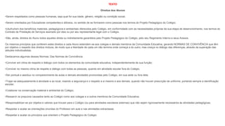 TEXTO
Direitos dos Alunos
•Serem respeitados como pessoas humanas, seja qual for sua idade, gênero, religião ou condição social;
•Serem orientados por Educadores competentes e idôneos, no sentido de se formarem como pessoas nos termos do Projeto Pedagógico do Colégio;
•Usufruírem dos benefícios materiais, pedagógicos e ambientais oferecidos pelo Colégio, em conformidade com as necessidades próprias da sua etapa de desenvolvimento, nos termos do
Contrato de Prestação de Serviços assinado por eles ou por seu representante legal com o Colégio.
•São, ainda, direitos do Aluno todos aqueles direta ou indiretamente garantidos pelo Projeto Pedagógico do Colégio, pelo seu Regimento Interno e seus Anexos.
Os mesmos princípios que conferem estes direitos a cada Aluno estendem-se aos colegas e demais membros da Comunidade Educativa, gerando NORMAS DE CONVIVÊNCIA que têm
por objetivo o respeito dos direitos mútuos, de modo que a liberdade de cada um não termine onde começa a do outro, mas cresça no diálogo das diferenças, através da superação das
atitudes individualistas.
Destacamos algumas dessas Normas: Das Normas de Convivência
•Conviver em clima de respeito e diálogo com todos os elementos da comunidade educativa, independentemente de sua função;
•Conviver no mesmo clima de respeito e diálogo com todas as pessoas, quando em atividade escolar fora do Colégio;
•Ser pontual e assíduo no comparecimento às aulas e demais atividades promovidas pelo Colégio, em sua sede ou fora dela;
•Trajar-se adequadamente à atividade e ao local, visando a segurança e o respeito a si mesmo e aos demais, quando não houver prescrição de uniforme, portando sempre a identificação
escolar;
•Colaborar na conservação material e ambiental do Colégio;
•Ressarcir os prejuízos causados tanto ao Colégio como aos colegas e a outros membros da Comunidade Educativa;
•Responsabilizar-se por objetos e valores que trouxer para o Colégio (ou para atividades escolares externas) que não sejam rigorosamente necessários às atividades pedagógicas;
•Respeitar e acatar as orientações oriundas do Professor em aula e nas atividades extraclasse;
•Respeitar e acatar os princípios que orientam o Projeto Pedagógico do Colégio.
 