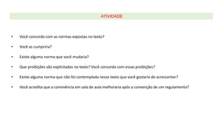 • Você concorda com as normas expostas no texto?
• Você as cumpriria?
• Existe alguma norma que você mudaria?
• Que proibições são explicitadas no texto? Você concorda com essas proibições?
• Existe alguma norma que não foi contemplada nesse texto que você gostaria de acrescentar?
• Você acredita que a convivência em sala de aula melhoraria após a convenção de um regulamento?
ATIVIDADE
 