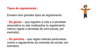 Tipos de regulamento :
Existem dois grandes tipos de regulamento:
- Os gerais – que regulam a vida e a atividade
associativa ou das instituições (o regulamento
interno regula a atividade de uma escola, por
exemplo);
- Os parciais – que regem setores particulares
(como o regulamento da merenda da escola, por
exemplo)
Língua Portuguesa, 9º Ano, Gêneros textuais: resumo, tomada
de nota, textos normativos e enunciado de questões
 
