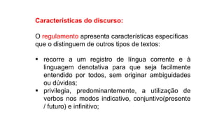 Características do discurso:
O regulamento apresenta características específicas
que o distinguem de outros tipos de textos:
 recorre a um registro de língua corrente e à
linguagem denotativa para que seja facilmente
entendido por todos, sem originar ambiguidades
ou dúvidas;
 privilegia, predominantemente, a utilização de
verbos nos modos indicativo, conjuntivo(presente
/ futuro) e infinitivo;
Língua Portuguesa, 9º Ano, Gêneros textuais: resumo, tomada
de nota, textos normativos e enunciado de questões
 