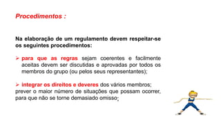 Procedimentos :
Na elaboração de um regulamento devem respeitar-se
os seguintes procedimentos:
 para que as regras sejam coerentes e facilmente
aceitas devem ser discutidas e aprovadas por todos os
membros do grupo (ou pelos seus representantes);
 integrar os direitos e deveres dos vários membros;
prever o maior número de situações que possam ocorrer,
para que não se torne demasiado omisso;
Língua Portuguesa, 9º Ano, Gêneros textuais: resumo, tomada
de nota, textos normativos e enunciado de questões
 