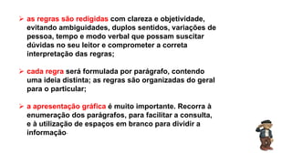  as regras são redigidas com clareza e objetividade,
evitando ambiguidades, duplos sentidos, variações de
pessoa, tempo e modo verbal que possam suscitar
dúvidas no seu leitor e comprometer a correta
interpretação das regras;
 cada regra será formulada por parágrafo, contendo
uma ideia distinta; as regras são organizadas do geral
para o particular;
 a apresentação gráfica é muito importante. Recorra à
enumeração dos parágrafos, para facilitar a consulta,
e à utilização de espaços em branco para dividir a
informação.
Língua Portuguesa, 9º Ano, Gêneros textuais: resumo, tomada
de nota, textos normativos e enunciado de questões
 