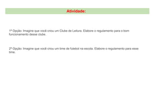 Atividade:
1ª Opção: Imagine que você criou um Clube de Leitura. Elabore o regulamento para o bom
funcionamento desse clube.
2ª Opção: Imagine que você criou um time de futebol na escola. Elabore o regulamento para esse
time.
 