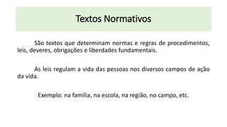 Textos Normativos
São textos que determinam normas e regras de procedimentos,
leis, deveres, obrigações e liberdades fundamentais.
As leis regulam a vida das pessoas nos diversos campos de ação
da vida.
Exemplo: na família, na escola, na região, no campo, etc.
 