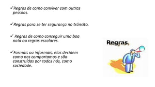 Regras de como conviver com outras
pessoas.
Regras para se ter segurança no trânsito.
 Regras de como conseguir uma boa
nota ou regras escolares.
Formais ou informais, elas decidem
como nos comportamos e são
construídas por todos nós, como
sociedade.
 