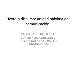 Texto o discurso: unidad máxima de 
comunicación. 
PROPIEDADES DEL TEXTO: 
COHERENCIA, COHESIÓN y 
ADECUACIÓN A LA SITUACIÓN 
COMUNICATIVA. 
 
