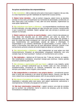 As quinze características dos empreendedores
1. São visionários – têm a visão de como será o futuro para o negócio e da sua vida,
e o mais importante é que têm habilidade de implementar os seus sonhos.
2. Sabem tomar decisões – não se sentem inseguros, sabem tomar as decisões
corretas na hora certa, principalmente nos momentos de adversidade, constituindo um
fator chave para o seu sucesso. E mais, além de tomar decisões, implementam as
suas ações rapidamente.
3. São indivíduos que fazem a diferença – os empreendedores transformam algo
de difícil definição, uma ideia abstrata em algo concreto que funciona, transformando
o que é possível em realidade. Sabem agregar valor aos serviços e produtos que
colocam no mercado.
4. Sabem explorar ao máximo as oportunidades – para a maioria das pessoas as
boas ideias são daqueles que as vêem primeiro, por sorte ou acaso. Em
contrapartida, para os visionários (empreendedores), as boas ideias são geradas a
partir de coisas que todos conseguem ver, mas que não identificam nada de prático
para transformá-las em oportunidade, através de dados e informação. O
empreendedor é um autêntico identificador de oportunidades, é curioso, criativo, e
atento a informações, pois sabe que as suas alternativas melhoram, quando o seu
conhecimento aumenta, através da transformação de ideias em conhecimento.
5. São determinados e dinâmicos – eles implementam as suas ações com total
comprometimento. Atropelam as adversidades, ultrapassam obstáculos, com uma
vontade ímpar de “fazer acontecer”. Cultivam um inconformismo com a rotina.
6. São dedicados – dedicam-se 24 horas por dia, 7 dias por semana, ao negócio.
São trabalhadores exemplares, encontram energia para continuar, mesmo quando
encontram problemas pela frente.
7. São otimistas e apaixonados pelo que fazem – adoram o seu trabalho, sendo
esse amor o principal combustível que os mantém cada vez mais animados e
autodeterminados, tornando-se os melhores vendedores dos seus produtos e
serviços, pois sabem, como ninguém, como fazê-lo.
8. São independentes e constroem o seu próprio destino – normalmente querem
estar à frente das mudanças e ser donos do próprio destino. Querem criar algo de
novo e determinar os seus próprios passos, abrir os seus próprios caminhos.
9. São líderes e formadores de equipes – têm um senso de liderança incomum. São
respeitados e adorados pelos seus pares, pois sabem valorizá-los, estimulá-los e
recompensá-los, formando uma equipe em torno de si.
10. São bem relacionados (networking) – sabem construir uma rede de contatos
que os auxiliam nos ambientes interno e externo da empresa, junto de clientes,
fornecedores e entidades de classe.
 