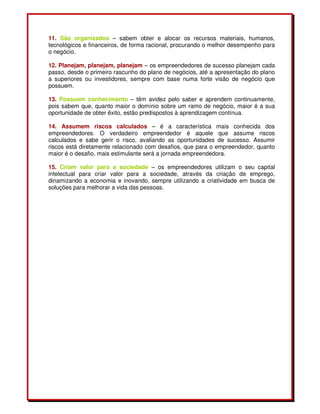 11. São organizados – sabem obter e alocar os recursos materiais, humanos,
tecnológicos e financeiros, de forma racional, procurando o melhor desempenho para
o negócio.
12. Planejam, planejam, planejam – os empreendedores de sucesso planejam cada
passo, desde o primeiro rascunho do plano de negócios, até a apresentação do plano
a superiores ou investidores, sempre com base numa forte visão de negócio que
possuem.
13. Possuem conhecimento – têm avidez pelo saber e aprendem continuamente,
pois sabem que, quanto maior o domínio sobre um ramo de negócio, maior é a sua
oportunidade de obter êxito, estão predispostos à aprendizagem contínua.
14. Assumem riscos calculados – é a característica mais conhecida dos
empreendedores. O verdadeiro empreendedor é aquele que assume riscos
calculados e sabe gerir o risco, avaliando as oportunidades de sucesso. Assumir
riscos está diretamente relacionado com desafios, que para o empreendedor, quanto
maior é o desafio, mais estimulante será a jornada empreendedora.
15. Criam valor para a sociedade – os empreendedores utilizam o seu capital
intelectual para criar valor para a sociedade, através da criação de emprego,
dinamizando a economia e inovando, sempre utilizando a criatividade em busca de
soluções para melhorar a vida das pessoas.
 