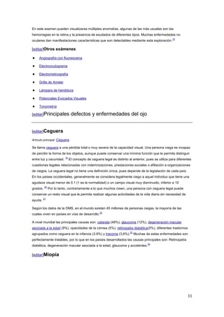11
En este examen pueden visualizarse múltiples anomalías, algunas de las más usuales son las
hemorragias en la retina y la presencia de exudados de diferentes tipos. Muchas enfermedades no
oculares dan manifestaciones características que son detectables mediante esta exploración.
18
[editar]Otros exámenes
● Angiografía con fluoresceina
● Electrooculograma
● Electrorretinografía
● Grilla de Amsler
● Lámpara de hendidura
● Potenciales Evocados Visuales
● Tonometría
[editar]Principales defectos y enfermedades del ojo
[editar]Ceguera
Artículo principal: Ceguera.
Se llama ceguera a una pérdida total o muy severa de la capacidad visual. Una persona ciega es incapaz
de percibir la forma de los objetos, aunque puede conservar una mínima función que le permita distinguir
entre luz y oscuridad.
19
El concepto de ceguera legal es distinto al anterior, pues se utiliza para diferentes
cuestiones legales relacionadas con indemnizaciones, prestaciones sociales o afiliación a organizaciones
de ciegos. La ceguera legal no tiene una definición única, pues depende de la legislación de cada país.
En los países occidentales, generalmente se considera legalmente ciego a aquel individuo que tiene una
agudeza visual menor de 0.1 (1 es la normalidad) o un campo visual muy disminuido, inferior a 10
grados.
20
Por lo tanto, contrariamente a lo que muchos creen, una persona con ceguera legal puede
conservar un resto visual que le permita realizar algunas actividades de la vida diaria sin necesidad de
ayuda.
21
Según los datos de la OMS, en el mundo existen 45 millones de personas ciegas, la mayoría de las
cuales viven en países en vías de desarrollo.
22
A nivel mundial las principales causas son: catarata (48%), glaucoma (12%), degeneración macular
asociada a la edad (9%), opacidades de la córnea (5%), retinopatía diabética(5%), diferentes trastornos
agrupados como ceguera en la infancia (3.9%) y tracoma (3,6%).
23
Muchas de estas enfermedades son
perfectamente tratables, por lo que en los países desarrollados las causas principales son: Retinopatía
diabética, degeneración macular asociada a la edad, glaucoma y accidentes.
24
[editar]Miopía
 