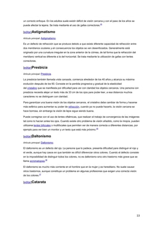 13
un correcto enfoque. En los adultos suele existir déficit de visión cercana y con el paso de los años se
puede afectar la lejana. Se trata mediante el uso de gafas correctoras.
25
[editar]Astigmatismo
Artículo principal: Astigmatismo.
Es un defecto de refracción que se produce debido a que existe diferente capacidad de refracción entre
dos meridianos oculares y en consecuencia los objetos se ven desenfocados. Generalmente está
originado por una curvatura irregular en la zona anterior de la córnea, de tal forma que la refracción del
meridiano vertical es diferente a la del horizontal. Se trata mediante la utilización de gafas con lentes
correctoras.
[editar]Presbicia
Artículo principal: Presbicia.
La presbicia también llamada vista cansada, comienza alrededor de los 40 años y alcanza su máxima
evolución después de los 60. Consiste en la perdida progresiva y gradual de la elasticidad
del cristalino que se manifiesta por dificultad para ver con claridad los objetos cercanos. Una persona con
presbicia necesita alejar un texto más de 33 cm de los ojos para poder leer, a esa distancia muchos
caracteres no se distinguen con claridad.
Para garantizar una buena visión de los objetos cercanos, el cristalino debe cambiar de forma y hacerse
más esférico para aumentar su poder de refracción, cuando ya no puede hacerlo, la visión cercana se
hace borrosa, sin embargo la visión de lejos sigue siendo buena.
Puede corregirse con el uso de lentes oftálmicas, que realizan el trabajo de convergencia de las imágenes
tal como lo hacían antes los ojos. Cuando existe otro problema de visión añadido, como la miopía, pueden
utilizarse lentes bifocales o multifocales que permiten ver de manera correcta a diferentes distancias, por
ejemplo para ver bien un monitor y un texto que está más próximo.
25
[editar]Daltonismo
Artículo principal: Daltonismo.
El daltonismo es un defecto del ojo. La persona que lo padece, presenta dificultad para distinguir el rojo y
el verde, aunque hay casos en que también es difícil diferenciar otros colores. Cuando el defecto consiste
en la imposibilidad de distinguir todos los colores, no es daltonismo sino otro trastorno más grave que se
llama acromatopsia.
26
El daltonismo es mucho más corriente en el hombre que en la mujer y es hereditario. No suele causar
otros trastornos, aunque constituye un problema en algunas profesiones que exigen una correcta visión
de los colores.
27
[editar]Catarata
 