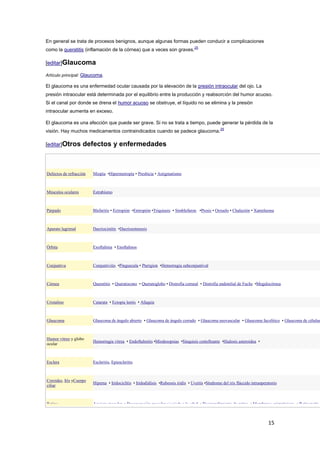 15
En general se trata de procesos benignos, aunque algunas formas pueden conducir a complicaciones
como la queratitis (inflamación de la córnea) que a veces son graves.
25
[editar]Glaucoma
Artículo principal: Glaucoma.
El glaucoma es una enfermedad ocular causada por la elevación de la presión intraocular del ojo. La
presión intraocular está determinada por el equilibrio entre la producción y reabsorción del humor acuoso.
Si el canal por donde se drena el humor acuoso se obstruye, el líquido no se elimina y la presión
intraocular aumenta en exceso.
El glaucoma es una afección que puede ser grave. Si no se trata a tiempo, puede generar la pérdida de la
visión. Hay muchos medicamentos contraindicados cuando se padece glaucoma.
29
[editar]Otros defectos y enfermedades
Defectos de refracción Miopía •Hipermetropía • Presbicia • Astigmatismo
Músculos oculares Estrabismo
Párpado Blefaritis • Ectropión •Entropión •Triquiasis • Simblefaron •Ptosis • Orzuelo • Chalazión • Xantelasma
Aparato lagrimal Dacriocistitis •Dacrioestenosis
Órbita Exoftalmia • Enoftalmos
Conjuntiva Conjuntivitis •Pinguecula • Pterigion •Hemorragia subconjuntival
Córnea Queratitis • Queratocono • Queratoglobo • Distrofia corneal • Distrofia endotelial de Fuchs •Megalocórnea
Cristalino Catarata • Ectopia lentis • Afaquia
Glaucoma Glaucoma de ángulo abierto • Glaucoma de ángulo cerrado • Glaucoma neovascular • Glaucoma facolítico • Glaucoma de células
Humor vitreo y globo
ocular
Hemorragia vitrea • Endoftalmitis •Miodesopsias •Sínquisis centelleante •Hialosis asteroidea •
Esclera Escleritis, Epiescleritis
Coroides, Iris yCuerpo
ciliar
Hipema • Iridociclitis • Iridodiálisis •Rubeosis iridis • Uveitis •Síndrome del iris fláccido intraoperatorio
Retina Agujero macular • Degeneración macular asociada a la edad • Desprendimiento de retina • Membrana epirretiniana • Retinopatía
 