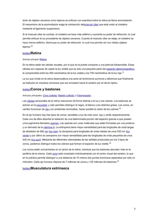 7
tanto de objetos cercanos como lejanos se enfocan con exactitud sobre la retina se llama acomodación.
El mecanismo de la acomodación exige la contracción delmúsculo ciliar que está unido al cristalino
mediante el ligamento suspensorio.
Si el músculo ciliar se contrae, el cristalino se hace más esférico y aumenta su poder de refracción, lo cual
permite enfocar la luz procedente de objetos cercanos. Cuando el músculo ciliar se relaja, el cristalino se
hace menos esférico, disminuye su poder de refracción, lo cual nos permite ver con nitidez objetos
lejanos.
10
[editar]Retina
Artículo principal: Retina.
En la retina están las células visuales, por lo que se la puede comparar a una película fotosensible. Estas
células son capaces de captar la luz visible que es solo una pequeña parte del espectro electromagnético,
la comprendida entre los 400 nanómetros de la luz violeta y los 750 nanómetros de la luz roja.
11
La luz que incide en la retina desencadena una serie de fenómenos químicos y eléctricos que finalmente
se traducen en impulsos nerviosos que son enviados hacia el cerebro por el nervio óptico.
[editar]Conos y bastones
Artículos principales: Cono (célula), Bastón (célula) y Fotorreceptor.
Las células sensoriales de la retina reaccionan de forma distinta a la luz y los colores. Los bastones se
activan en la oscuridad, y sólo permiten distinguir el negro, el blanco y los distintos grises. Los conos, en
cambio funcionan de día y en ambientes iluminados, hacen posible la visión de los colores.
12
En el ojo humano hay tres tipos de conos, sensibles a luz de color azul, rojo y verde respectivamente.
Cada uno de ellos absorbe la radiación de una determinada porción del espectro gracias a que poseen
unos pigmentos llamados opsinas. Las opsinas son unas moléculas que están formadas por una proteína
y un derivado de la vitamina A. La eritropsina tiene mayor sensibilidad para las longitudes de onda largas
de alrededor de 560 nm (luz roja), la cloropsina para longitudes de onda medias de unos 530 nm (luz
verde) y por último la cianopsina con mayor sensibilidad para las longitudes de onda pequeñas de unos
430 nm (luz azul). Mediante las diferentes intensidades de las señales producidas por los 3 tipos de
conos, podemos distinguir todos los colores que forman el espectro de luz visible.
13
Los conos están concentrados en el centro de la retina, mientras que los bastones abundan más en la
periferia de la misma. Cada cono está conectado individualmente con el centro visual del cerebro, lo que
en la práctica permite distinguir a una distancia de 10 metros dos puntos luminosos separados por sólo un
milímetro. Cada ojo humano dispone de 7 millones de conos y 125 millones de bastones.
14
[editar]Musculatura extrínseca
 