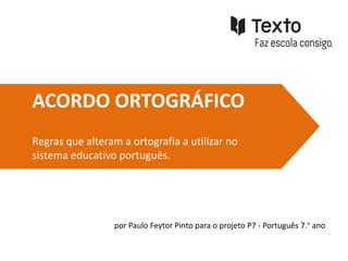 ACORDO ORTOGRÁFICO
Regras que alteram a ortografia a utilizar no
sistema educativo português.




                 por Paulo Feytor Pinto para o projeto P7 - Português 7.º ano
 