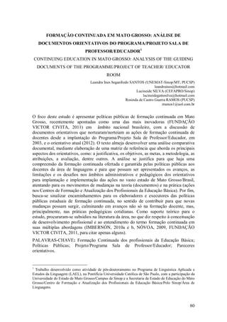 80
FORMAÇÃO CONTINUADA EM MATO GROSSO: ANÁLISE DE
DOCUMENTOS ORIENTATIVOS DO PROGRAMA/PROJETO SALA DE
PROFESSOR/EDUCADOR1
CONTINUING EDUCATION IN MATO GROSSO: ANALYSIS OF THE GUIDING
DOCUMENTS OF THE PROGRAMME/PROJECT OF TEACHER/ EDUCATOR
ROOM
Leandra Ines Seganfredo SANTOS (UNEMAT-Sinop/MT; PUCSP)
leandraines@hotmail.com
Lucineide SILVA (CEFAPRO/Sinop)
lucineidegattosilva@hotmail.com
Rosinda de Castro Guerra RAMOS (PUCSP)
rramos1@uol.com.br
O foco deste estudo é apresentar políticas públicas de formação continuada em Mato
Grosso, recentemente apontadas como uma das mais inovadoras (FUNDAÇÃO
VICTOR CIVITA, 2011) em âmbito nacional brasileiro, com a discussão de
documentos orientativos que nortearam/norteiam as ações de formação continuada de
docentes desde a implantação do Programa/Projeto Sala de Professor/Educador, em
2003, e o orientativo atual (2012). O texto almeja desenvolver uma análise comparativa
documental, mediante elaboração de uma matriz de referência que aborda os principais
aspectos dos orientativos, como: a justificativa, os objetivos, as metas, a metodologia, as
atribuições, a avaliação, dentre outros. A análise se justifica para que haja uma
compreensão da formação continuada ofertada e garantida pelas políticas públicas aos
docentes da área de linguagens e para que possam ser apresentados os avanços, as
limitações e os desafios nos âmbitos administrativos e pedagógicos dos orientativos
para implantação e implementação das ações no vasto estado de Mato Grosso/Brasil,
atentando para os movimentos de mudanças na teoria (documentos) e na prática (ações
nos Centros de Formação e Atualização dos Profissionais da Educação Básica). Por fim,
busca-se sinalizar encaminhamentos para os elaboradores e executores das políticas
públicas estaduais de formação continuada, no sentido de contribuir para que novas
mudanças possam surgir, culminando em avanços não só na formação docente, mas,
principalmente, nas práticas pedagógicas cotidianas. Como suporte teórico para o
estudo, procuraram-se subsídios na literatura da área, no que diz respeito à conceituação
de desenvolvimento profissional e ao entendimento do termo formação continuada em
suas múltiplas abordagens (IMBERNÓN, 2010a e b, NÓVOA, 2009, FUNDAÇÃO
VICTOR CIVITA, 2011, para citar apenas alguns).
PALAVRAS-CHAVE: Formação Continuada dos profissionais da Educação Básica;
Políticas Públicas; Projeto/Programa Sala de Professor/Educador; Pareceres
orientativos.
1
Trabalho desenvolvido como atividade de pós-doutoramento no Programa de Linguística Aplicada e
Estudos da Linguagem (LAEL), na Pontifícia Universidade Católica de São Paulo, com a participação da
Universidade do Estado de Mato Grosso/Campus de Sinop e a Secretaria de Estado de Educação do Mato
Grosso/Centro de Formação e Atualização dos Profissionais da Educação Básica/Polo Sinop/Área de
Linguagens.
 
