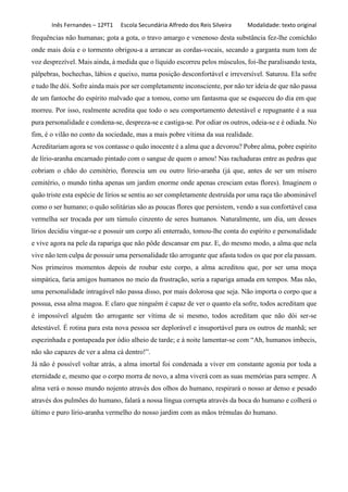 Inês Fernandes – 12ºT1 Escola Secundária Alfredo dos Reis Silveira Modalidade: texto original
frequências não humanas; gota a gota, o travo amargo e venenoso desta substância fez-lhe comichão
onde mais doía e o tormento obrigou-a a arrancar as cordas-vocais, secando a garganta num tom de
voz desprezível. Mais ainda, à medida que o líquido escorreu pelos músculos, foi-lhe paralisando testa,
pálpebras, bochechas, lábios e queixo, numa posição desconfortável e irreversível. Saturou. Ela sofre
e tudo lhe dói. Sofre ainda mais por ser completamente inconsciente, por não ter ideia de que não passa
de um fantoche do espírito malvado que a tomou, como um fantasma que se esqueceu do dia em que
morreu. Por isso, realmente acredita que todo o seu comportamento detestável e repugnante é a sua
pura personalidade e condena-se, despreza-se e castiga-se. Por odiar os outros, odeia-se e é odiada. No
fim, é o vilão no conto da sociedade, mas a mais pobre vítima da sua realidade.
Acreditariam agora se vos contasse o quão inocente é a alma que a devorou? Pobre alma, pobre espírito
de lírio-aranha encarnado pintado com o sangue de quem o amou! Nas rachaduras entre as pedras que
cobriam o chão do cemitério, florescia um ou outro lírio-aranha (já que, antes de ser um mísero
cemitério, o mundo tinha apenas um jardim enorme onde apenas cresciam estas flores). Imaginem o
quão triste esta espécie de lírios se sentiu ao ser completamente destruída por uma raça tão abominável
como o ser humano; o quão solitárias são as poucas flores que persistem, vendo a sua confortável casa
vermelha ser trocada por um túmulo cinzento de seres humanos. Naturalmente, um dia, um desses
lírios decidiu vingar-se e possuir um corpo ali enterrado, tomou-lhe conta do espírito e personalidade
e vive agora na pele da rapariga que não pôde descansar em paz. E, do mesmo modo, a alma que nela
vive não tem culpa de possuir uma personalidade tão arrogante que afasta todos os que por ela passam.
Nos primeiros momentos depois de roubar este corpo, a alma acreditou que, por ser uma moça
simpática, faria amigos humanos no meio da frustração, seria a rapariga amada em tempos. Mas não,
uma personalidade intragável não passa disso, por mais dolorosa que seja. Não importa o corpo que a
possua, essa alma magoa. E claro que ninguém é capaz de ver o quanto ela sofre, todos acreditam que
é impossível alguém tão arrogante ser vítima de si mesmo, todos acreditam que não dói ser-se
detestável. É rotina para esta nova pessoa ser deplorável e insuportável para os outros de manhã; ser
espezinhada e pontapeada por ódio alheio de tarde; e à noite lamentar-se com “Ah, humanos imbecis,
não são capazes de ver a alma cá dentro!”.
Já não é possível voltar atrás, a alma imortal foi condenada a viver em constante agonia por toda a
eternidade e, mesmo que o corpo morra de novo, a alma viverá com as suas memórias para sempre. A
alma verá o nosso mundo nojento através dos olhos do humano, respirará o nosso ar denso e pesado
através dos pulmões do humano, falará a nossa língua corrupta através da boca do humano e colherá o
último e puro lírio-aranha vermelho do nosso jardim com as mãos trémulas do humano.
 