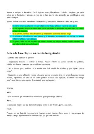 Vamos a trabajar la intensidad: En el siguiente texto diferenciamos 5 niveles. Imagínate que estás
solo/a en tu habitación y piensas en voz alta o bien que le estás contando una confidencia a un/a
buen/a amigo/a.
Se trata de leer cada nivel aumentando la intensidad y apreciando diferencias entre uno y otro:
 El primer nivel se debe leer con un volumen muy bajo, reflexivo y con un tono grave.
 En el segundo, hemos de subir unos pocos decibelios e imprimirle un poco más de énfasis,
aunque sin pasarnos.
 En el tercero, subimos más el volumen y empezamos a mostrar nuestro enojo.
 En el cuarto, el cabreo se hace patente y la intensidad ha aumentado por encima de nuestro
volumen habitual. Casi gritando.
 El quinto, debe de ser un grito que asuste. Hemos de reflejar nuestro enfado absoluto. Hay
que soltar toda la ira por la boca…
Antes de hacerlo, ten en cuenta lo siguiente:
- Calienta antes de hacer el ejercicio.
- Seguramente tenderás a acelerar la lectura. Procura evitarlo, no corras. Recalca las palabras,
enfatiza en algunos conceptos que consideres importantes.
- No te cortes, grita, enfádate. Si te resulta más fácil, cambia los nombres y pon alguno “que te
ayude”.
- Enciérrate en una habitación y avisa a la gente que no se asuste si te oye gritar (Recuerdo en una
ocasión, impartiendo un taller en un centro público, al hacer este ejercicio, un alumno “se entregó
tanto”, que vinieron dos guardas de seguridad a ver qué pasaba).
TEXTO:
Nivel 1
He de reconocer que esta situación me molestó, pero ya lo tengo olvidado…
Nivel 2
Es que duele mucho que una persona te engañe como lo hizo Carlos, pero... ¡ya está!...
Nivel 3
Porque... no me digas tú, comprometerse conmigo en que íbamos a hacer juntos el viaje, comprar los
billetes y luego dejarme tirado/a como me dejó ¡Es que tiene narices!...
 