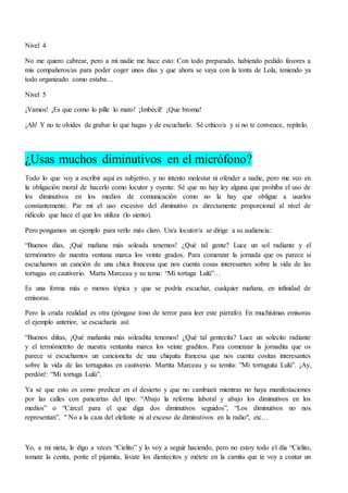 Nivel 4
No me quiero cabrear, pero a mí nadie me hace esto: Con todo preparado, habiendo pedido favores a
mis compañeros/as para poder coger unos días y que ahora se vaya con la tonta de Lola, teniendo ya
todo organizado como estaba…
Nivel 5
¡Vamos! ¡Es que como lo pille lo mato! ¡Imbécil! ¡Que broma!
¡Ah! Y no te olvides de grabar lo que hagas y de escucharlo. Sé crítico/a y si no te convence, repítelo.
¿Usas muchos diminutivos en el micrófono?
Todo lo que voy a escribir aquí es subjetivo, y no intento molestar ni ofender a nadie, pero me veo en
la obligación moral de hacerlo como locutor y oyente. Sé que no hay ley alguna que prohíba el uso de
los diminutivos en los medios de comunicación como no la hay que obligue a usarlos
constantemente. Par mí el uso excesivo del diminutivo es directamente proporcional al nivel de
ridículo que hace el que los utiliza (lo siento).
Pero pongamos un ejemplo para verlo más claro. Un/a locutor/a se dirige a su audiencia:
“Buenos días, ¡Qué mañana más soleada tenemos! ¿Qué tal gente? Luce un sol radiante y el
termómetro de nuestra ventana marca los veinte grados. Para comenzar la jornada que os parece si
escuchamos un canción de una chica francesa que nos cuenta cosas interesantes sobre la vida de las
tortugas en cautiverio. Marta Marceau y su tema: “Mi tortuga Lulú”…
Es una forma más o menos tópica y que se podría escuchar, cualquier mañana, en infinidad de
emisoras.
Pero la cruda realidad es otra (póngase tono de terror para leer este párrafo). En muchísimas emisoras
el ejemplo anterior, se escucharía así:
“Buenos diítas, ¡Qué mañanita más soleadita tenemos! ¿Qué tal gentecita? Luce un solecito radiante
y el termómetrito de nuestra ventanita marca los veinte graditos. Para comenzar la jornadita que os
parece si escuchamos un cancioncita de una chiquita francesa que nos cuenta cositas interesantes
sobre la vida de las tortuguitas en cautiverio. Martita Marceau y su temita: ”Mi tortuguita Lulú”. ¡Ay,
perdón!: “Mi tortuga Lulú”.
Ya sé que esto es como predicar en el desierto y que no cambiará mientras no haya manifestaciones
por las calles con pancartas del tipo: “Abajo la reforma laboral y abajo los diminutivos en los
medios” o “Cárcel para el que diga dos diminutivos seguidos”, “Los diminutivos no nos
representan”, " No a la caza del elefante ni al exceso de diminutivos en la radio", etc…
Yo, a mi nieta, le digo a veces “Cielito” y lo voy a seguir haciendo, pero no estoy todo el día “Cielito,
tomate la cenita, ponte el pijamita, lávate los dientecitos y métete en la camita que te voy a contar un
 