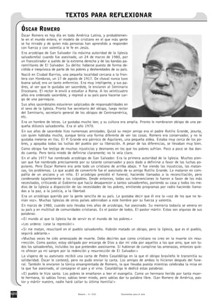 TEXTOS PARA REFLEXIONAR

ÓSCAR ROMERO
Óscar Romero es hoy día en toda América Latina, y probablemen-
te en el mundo entero, el modelo de cristiano en el que más gente
se ha mirado y de quien más personas han aprendido a responder
con fuerza y con valentía a le fe en Jesús.
Era arzobispo de San Salvador (la máxima autoridad de la Iglesia
salvadoreña) cuando fue asesinado, un 24 de marzo de 1980, por
un francotirador a sueldo de la extrema derecha y de las bandas pa-
ramilitares de El Salvador. Su delito: haberse puesto de forma de-
cidida e inequívoca de parte de los pobres y desheredados de su país.
Nació en Ciudad Barrios, una pequeña localidad cercana a la fron-
tera con Honduras, un 17 de agosto de 1917. De chaval nunca tuvo
buena salud; era un tanto enfermizo. Era muy inteligente, y sus pa-
dres, al ver que le gustaba ser sacerdote, le enviaron al Seminario
Diocesano. El rector le envió a estudiar a Roma. A los veinticuatro
años era ordenado sacerdote, y regresó a su país para hacerse car-
go de una parroquia.
Sus años sacerdotales estuvieron salpicados de responsabilidades en
el seno de la Iglesia. Pronto fue secretario del obispo, luego rector
del Seminario, secretario general de los obispos de Centroamérica,
etc.
Era un hombre de letras. Le gustaba mucho leer, y su cultura era amplia. Pronto le nombraron obispo de una pe-
queña diócesis salvadoreña. Era el año 1970.
En sus años de sacerdote hizo numerosas amistades. Quizá su mejor amigo era el padre Rutilio Grande, jesuita,
con quien hablaba mucho, aunque tenía una forma diferente de ver las cosas. Romero era conservador, y no le
gustaba meterse en líos. El P Grande era párroco de Aguilares, una pequeña aldea. Estaba muy cerca de los po-
                              .
bres, y apoyaba todas las luchas del pueblo por su liberación. A pesar de las diferencias, se llevaban muy bien.
Como obispo fue testigo de muchas injusticias y desmanes en los que los pobres sufrían. Poco a poco se iba dan-
do cuenta. Pero tenía miedo de definirse claramente; no lo veía claro.
En el año 1977 fue nombrado arzobispo de San Salvador. Era la primera autoridad de la Iglesia. Muchos pien-
san que fue nombrado precisamente por su talante conservador y poco dado a definirse a favor de las luchas po-
pulares. Pero Óscar Romero era ante todo un cristiano de arriba abajo. Y fue viendo las injusticias, las matan-
zas, los problemas. Lo que acabó de convertirle fue el asesinato de su amigo Rutilio Grande. Lo mataron en com-
pañía de un anciano y un niño. El arzobispo presidió el funeral, haciendo llamadas a la reconciliación, pero
condenando tajantemente a los culpables. Desde entonces, todas sus intervenciones lo fueron a favor de los más
necesitados, criticando al Gobierno que hacía desaparecer a tantos salvadoreños, poniendo su casa y todos los me-
dios de la Iglesia a disposición de las necesidades de los pobres, emitiendo programas por radio haciendo llama-
das a la paz, a la justicia, a la libertad.
Era un arzobispo querido por la gente sencilla de su país. Le gustaba decir que él era la «voz de los que no te-
nían voz». Muchas Iglesias de otros países admiraban a este hombre por su fuerza y valentía.
En marzo de 1980, cuando solo llevaba tres años de arzobispo, fue asesinado. Su memoria todavía se venera en
su país y en multitud de comunidades cristianas. Es el pastor de todos. El pastor mártir. Estas son algunas de sus
palabras:
«El mundo al que la Iglesia ha de servir es el mundo de los pobres.»
«Les ordeno: ¡cese la represión!»
«Si me matan, resucitaré en el pueblo salvadoreño. Habrán matado un obispo, pero la Iglesia, que es el pueblo,
seguirá adelante.»
«Muchas veces he sido amenazado de muerte. Debo decirles que como cristiano no creo en la muerte sin resu-
rrección. Como pastor, estoy obligado por encargo de Dios a dar mi vida por aquellos a los que amo, que son to-
dos los salvadoreños, incluidos los que pretenden asesinarme. Si hubieran de cumplirse las amenazas, entonces quie-
ro ofrecer ya mi sangre por la redención y resurrección de El Salvador.»
La víspera de su asesinato recibió una carta de Pedro Casaldáliga en la que el obispo brasileño le transmitía su
solidaridad. Óscar le contestó, pero no pudo enviar la carta. Los amigos de ambos lo hicieron después del fune-
ral. También le enviaron la túnica ensangrentada de Romero, la que llevaba puesta mientras celebraba la misa en
la que fue asesinado, al consagrar el pan y el vino. Casaldáliga le dedicó estas palabras:
«El pueblo te hizo santo. Los pobres te enseñaron a leer el evangelio. Como un hermano herido por tanta muer-
te hermana, tú sabías llorar, sabías tener miedo, pero sabías dar tu palabra libre. iSan Romero de América, pas-
tor y mártir nuestro, nadie hará callar tu última homilía!»


                                    Betania – 4.o ESO          Documentos para el aula
 