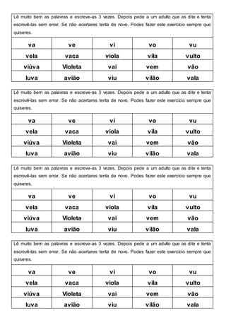 Lê muito bem as palavras e escreve-as 3 vezes. Depois pede a um adulto que as dite e tenta
escrevê-las sem errar. Se não acertares tenta de novo. Podes fazer este exercício sempre que
quiseres.
va ve vi vo vu
vela vaca viola vila vulto
viúva Violeta vai vem vão
luva avião viu vilão vala
Lê muito bem as palavras e escreve-as 3 vezes. Depois pede a um adulto que as dite e tenta
escrevê-las sem errar. Se não acertares tenta de novo. Podes fazer este exercício sempre que
quiseres.
va ve vi vo vu
vela vaca viola vila vulto
viúva Violeta vai vem vão
luva avião viu vilão vala
Lê muito bem as palavras e escreve-as 3 vezes. Depois pede a um adulto que as dite e tenta
escrevê-las sem errar. Se não acertares tenta de novo. Podes fazer este exercício sempre que
quiseres.
va ve vi vo vu
vela vaca viola vila vulto
viúva Violeta vai vem vão
luva avião viu vilão vala
Lê muito bem as palavras e escreve-as 3 vezes. Depois pede a um adulto que as dite e tenta
escrevê-las sem errar. Se não acertares tenta de novo. Podes fazer este exercício sempre que
quiseres.
va ve vi vo vu
vela vaca viola vila vulto
viúva Violeta vai vem vão
luva avião viu vilão vala
 