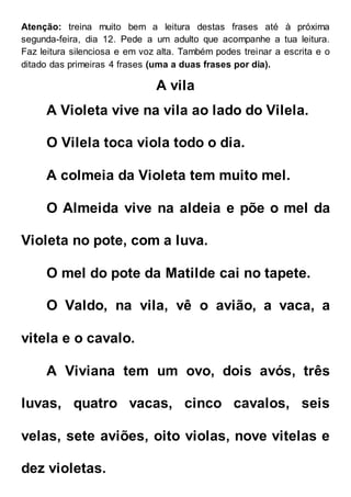 Atenção: treina muito bem a leitura destas frases até à próxima
segunda-feira, dia 12. Pede a um adulto que acompanhe a tua leitura.
Faz leitura silenciosa e em voz alta. Também podes treinar a escrita e o
ditado das primeiras 4 frases (uma a duas frases por dia).
A vila
A Violeta vive na vila ao lado do Vilela.
O Vilela toca viola todo o dia.
A colmeia da Violeta tem muito mel.
O Almeida vive na aldeia e põe o mel da
Violeta no pote, com a luva.
O mel do pote da Matilde cai no tapete.
O Valdo, na vila, vê o avião, a vaca, a
vitela e o cavalo.
A Viviana tem um ovo, dois avós, três
luvas, quatro vacas, cinco cavalos, seis
velas, sete aviões, oito violas, nove vitelas e
dez violetas.
 
