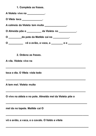 1. Completa as frases.
A Violeta vive na ____________.
O Vilela toca ______________.
A colmeia da Violeta tem muito _______________.
O Almeida põe o __________ da Violeta no ____________.
O _________do pote da Matilde cai no ___________.
O __________ vê o avião, a vaca, a ________ e o _________.
2. Ordena as frases.
A vila. Violeta vive na
_______________________________________________________
toca o dia. O Vilela viola todo
_______________________________________________________
A tem mel. Violeta muito
_______________________________________________________
O vive na aldeia e no pote. Almeida mel da Violeta põe o
________________________________________________________
mel da no tapete. Matilde cai O
_________________________________________________________
vê o avião, a vaca, e o cavalo. O Valdo a vitela
_________________________________________________________
 