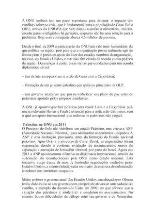 A ONU também tem um papel importante para diminuir o impacto dos
conflitos sobre os civis, que é fundamental para a população de Gaza. Foi a
ONU, através da UNRWA que vem dando assistência alimentícia, médica,
escolar para os refugiados há gerações, enquanto não há uma solução para o
problema. Hoje esse contingente abarca 4,6 milhões de pessoas.
Desde o final de 2009 a participação da ONU tem sido mais humanitária do
que política na região, pois para que a organização possa realmente agir de
forma plena é preciso o apoio do líder dos estados membros daorganização,
no caso, os Estados Unidos, e este não têm estado de acordo com a política
da região. Desavenças à parte, essas são as pré-condições para um acordo
diplomático crível:
– fim da luta intra-palestina e união de Gaza com a Cisjordânia;
– formação de um governo palestino que apóie os princípios da OLP;
– um governo israelense que possa estabelecer um plano de paz entre os
palestinos apoiado pelos próprios israelenses.
A ONU já apontou que fará políticas para reunir Gaza e a Cisjordânia pois
um acordo entre Hamas e Fatah é essencial para a unificação das partes, sem
o qual um apoio internacional que endosse os palestinos não vingará.
Palestina na ONU em 2011
O Processo de Oslo não viabilizou um estado Palestino, mas criava a ANP
(Autoridade Nacional Palestina), para administrar os territórios ocupados.A
ANP é uma instituição provisória, antes da formação do Estado nacional
palestino. Após Oslo e o processo de Camp David, as negociações foram
emperradas devido à contínua instalação de assentamentos, muros de
separação e anexação de Jerusalém Oriental por parte de Israel. Agora em
2011 a ANP apostounuma ofensiva na diplomacia internacional, através da
solicitação do reconhecimento pela ONU como estado nacional. Esta
iniciativa surge diante de anos de frustradas negociações mediados pelos
Estados Unidos, e a consolidação cadavez maior da empresa de colonização
israelense nos territórios ocupados.
Muito embora o governo atual dos Estados Unidos, encabeçado por Obama
tenha dado início ao seu governo com o ímpeto de alavancar uma solução ao
conflito, a exemplo do discurso de Cairo em 2009, em que afirmou que a
situação dos palestinos é intolerável e condenou os assentamentos. No
entanto, houve dificuldades de diálogo entre seu governo e de Netanyahu,
 