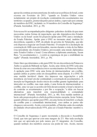 apesardacontinua posturaamericana deendossaras políticas deIsrael, como
ocorreu em Fevereiro de 2011: “quando os Estados Unidos vetou
isoladamente um projeto de resolução condenatória dos assentamentos nos
territórios ocupados, promovidapelos países árabes, eaprovado porcentenas
de membros da ONU, incluindo os 14 membros do Conselho de Segurança”
(Pamela Arestizábal, 2011, p. 39)
Esta recusafoi acompanhadapelos dirigentes palestinos daidéia deque eram
necessárias outras formas de negociação, que não dependesse dos Estados
Unidos ou de Israel: assim foi proposto apelar para ONU para a instalação
de Estado Palestino. Apelar para a ONU no momento atual, também foi
decorrência, segundo a ANP, da atitude do governo de Netanyahu, que não
está disposto a negociar um Estado Palestino. O estopim foi a declaração da
construção de1600 casas emJerusalém, mesmo durante a visita deJoe Biden
(vice-presidente dos Estados Unidos), provocando uma tensão diplomática
entre Estados Unidos e Israel. Como afirmou a diplomata americana, Susan
Rice, “os assentamentos (…) corrói as esperanças de paz e estabilidade na
região” (Pamela Arestizábal, 2011, p. 39).
Outro fator que determinou a ida para ONU foi em decorrência daPrimavera
Árabe e a quedadeMubarak no Egito. Assim, uma vitória da ONU seria uma
forma de estar em concordânciacomos acontecimentos da Primavera Árabe.
A apelação para ONU seria uma forma de internacionalizar um conflito,
quando ambas as partes estão em desequilíbrio nesta disputa. Ir a ONU foi
uma medida inevitável diante dos impasses nas negociações e pela
insistência em Israel em dar continuidade a construção de assentamentos. A
inserção na Organização desdeo início do conflito garante legitimidade para
interceder no conflito, mas mais ainda, é uma forma de internacionalizar o
conflito, uma vez que os acordos deOslo davamsomente a Israel a iniciativa
de controlar os assentamentos e por fim a ocupação: “a idéia era buscar
alternativas para transferir esta responsabilidade a comunidade
internacional” (Pamela Arestizábal, 2011, p. 40). Esta medida também já
havia sido propostapelo ex-chefeda políticaexterna européia, Javier Solano,
quando afirmava que apelar para ONU, era uma forma detransferir a solução
do conflito para a comunidade internacional, caso ambas as partes não
chegassea um acordo. Assim, comestepedido, a Palestina sairia dacondição
de entidade observadoradesde1974, para ser o Estado Palestino membro n.
194.
O Conselho de Segurança é quem recomenda a discussão à Assembléia
Geral, que tem que aprovar com uma margem de 2/3. Mas toda resolução
tem que ser aprovada por pelo menos por 15 integrantes do Conselho,
quando nenhum dos membros exerceu seu poder de veto. Assim, mesmo
 