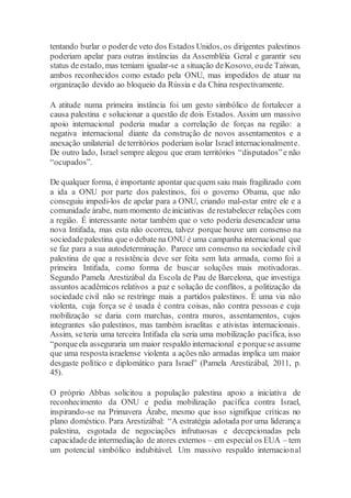 tentando burlar o poderde veto dos Estados Unidos, os dirigentes palestinos
poderiam apelar para outras instâncias da Assembléia Geral e garantir seu
status deestado, mas temiam igualar-se a situação deKosovo, oude Taiwan,
ambos reconhecidos como estado pela ONU, mas impedidos de atuar na
organização devido ao bloqueio da Rússia e da China respectivamente.
A atitude numa primeira instância foi um gesto simbólico de fortalecer a
causa palestina e solucionar a questão de dois Estados. Assim um massivo
apoio internacional poderia mudar a correlação de forças na região: a
negativa internacional diante da construção de novos assentamentos e a
anexação unilaterial deterritórios poderiam isolar Israel internacionalmente.
De outro lado, Israel sempre alegou que eram territórios “disputados”e não
“ocupados”.
De qualquer forma, é importante apontar quequem saiu mais fragilizado com
a ida a ONU por parte dos palestinos, foi o governo Obama, que não
conseguiu impedi-los de apelar para a ONU, criando mal-estar entre ele e a
comunidade árabe, num momento deiniciativas derestabelecer relações com
a região. É interessante notar também que o veto poderia desencadear uma
nova Intifada, mas esta não ocorreu, talvez porque houve um consenso na
sociedadepalestina que o debate na ONU é uma campanha internacional que
se faz para a sua autodeterminação. Parece um consenso na sociedade civil
palestina de que a resistência deve ser feita sem luta armada, como foi a
primeira Intifada, como forma de buscar soluções mais motivadoras.
Segundo Pamela Arestizábal da Escola de Pau de Barcelona, que investiga
assuntos acadêmicos relativos a paz e solução de conflitos, a politização da
sociedade civil não se restringe mais a partidos palestinos. É uma via não
violenta, cuja força se é usada é contra coisas, não contra pessoas e cuja
mobilização se daria com marchas, contra muros, assentamentos, cujos
integrantes são palestinos, mas também israelitas e ativistas internacionais.
Assim, seteria uma terceira Intifada ela seria uma mobilização pacífica, isso
“porqueela asseguraria um maior respaldo internacional e porquese assume
que uma respostaisraelense violenta a ações não armadas implica um maior
desgaste político e diplomático para Israel” (Pamela Arestizábal, 2011, p.
45).
O próprio Abbas solicitou a população palestina apoio a iniciativa de
reconhecimento da ONU e pedia mobilização pacífica contra Israel,
inspirando-se na Primavera Árabe, mesmo que isso signifique críticas no
plano doméstico. Para Arestizábal: “A estratégia adotada por uma liderança
palestina, esgotada de negociações infrutuosas e decepcionadas pela
capacidadede intermediação de atores externos – em especial os EUA – tem
um potencial simbólico indubitável. Um massivo respaldo internacional
 