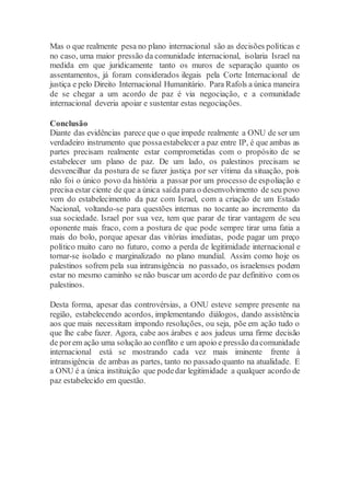 Mas o que realmente pesa no plano internacional são as decisões políticas e
no caso, uma maior pressão da comunidade internacional, isolaria Israel na
medida em que juridicamente tanto os muros de separação quanto os
assentamentos, já foram considerados ilegais pela Corte Internacional de
justiça e pelo Direito Internacional Humanitário. Para Rafols a única maneira
de se chegar a um acordo de paz é via negociação, e a comunidade
internacional deveria apoiar e sustentar estas negociações.
Conclusão
Diante das evidências parece que o que impede realmente a ONU de ser um
verdadeiro instrumento que possaestabelecer a paz entre IP, é que ambas as
partes precisam realmente estar comprometidas com o propósito de se
estabelecer um plano de paz. De um lado, os palestinos precisam se
desvencilhar da postura de se fazer justiça por ser vítima da situação, pois
não foi o único povo da história a passar por um processo de espoliação e
precisa estar ciente de que a única saídapara o desenvolvimento de seu povo
vem do estabelecimento da paz com Israel, com a criação de um Estado
Nacional, voltando-se para questões internas no tocante ao incremento da
sua sociedade. Israel por sua vez, tem que parar de tirar vantagem de seu
oponente mais fraco, com a postura de que pode sempre tirar uma fatia a
mais do bolo, porque apesar das vitórias imediatas, pode pagar um preço
político muito caro no futuro, como a perda de legitimidade internacional e
tornar-se isolado e marginalizado no plano mundial. Assim como hoje os
palestinos sofrem pela sua intransigência no passado, os israelenses podem
estar no mesmo caminho se não buscar um acordo de paz definitivo com os
palestinos.
Desta forma, apesar das controvérsias, a ONU esteve sempre presente na
região, estabelecendo acordos, implementando diálogos, dando assistência
aos que mais necessitam impondo resoluções, ou seja, põe em ação tudo o
que lhe cabe fazer. Agora, cabe aos árabes e aos judeus uma firme decisão
de porem ação uma solução ao conflito e um apoio e pressão dacomunidade
internacional está se mostrando cada vez mais iminente frente à
intransigência de ambas as partes, tanto no passado quanto na atualidade. E
a ONU é a única instituição que podedar legitimidade a qualquer acordo de
paz estabelecido em questão.
 