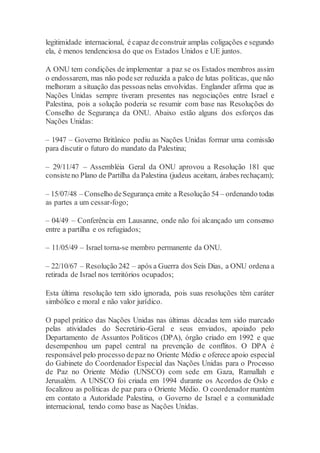 legitimidade internacional, é capaz deconstruir amplas coligações e segundo
ela, é menos tendenciosa do que os Estados Unidos e UE juntos.
A ONU tem condições de implementar a paz se os Estados membros assim
o endossarem, mas não podeser reduzida a palco de lutas políticas, que não
melhoram a situação das pessoas nelas envolvidas. Englander afirma que as
Nações Unidas sempre tiveram presentes nas negociações entre Israel e
Palestina, pois a solução poderia se resumir com base nas Resoluções do
Conselho de Segurança da ONU. Abaixo estão alguns dos esforços das
Nações Unidas:
– 1947 – Governo Britânico pediu as Nações Unidas formar uma comissão
para discutir o futuro do mandato da Palestina;
– 29/11/47 – Assembléia Geral da ONU aprovou a Resolução 181 que
consisteno Plano de Partilha da Palestina (judeus aceitam, árabes rechaçam);
– 15/07/48 – Conselho deSegurança emite a Resolução 54 – ordenando todas
as partes a um cessar-fogo;
– 04/49 – Conferência em Lausanne, onde não foi alcançado um consenso
entre a partilha e os refugiados;
– 11/05/49 – Israel torna-se membro permanente da ONU.
– 22/10/67 – Resolução 242 – após a Guerra dos Seis Dias, a ONU ordena a
retirada de Israel nos territórios ocupados;
Esta última resolução tem sido ignorada, pois suas resoluções têm caráter
simbólico e moral e não valor jurídico.
O papel prático das Nações Unidas nas últimas décadas tem sido marcado
pelas atividades do Secretário-Geral e seus enviados, apoiado pelo
Departamento de Assuntos Políticos (DPA), órgão criado em 1992 e que
desempenhou um papel central na prevenção de conflitos. O DPA é
responsável pelo processo depaz no Oriente Médio e oferece apoio especial
do Gabinete do Coordenador Especial das Nações Unidas para o Processo
de Paz no Oriente Médio (UNSCO) com sede em Gaza, Ramallah e
Jerusalém. A UNSCO foi criada em 1994 durante os Acordos de Oslo e
focalizou as políticas de paz para o Oriente Médio. O coordenador mantém
em contato a Autoridade Palestina, o Governo de Israel e a comunidade
internacional, tendo como base as Nações Unidas.
 