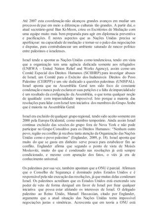 Até 2007 esta coordenação não alcançou grandes avanços em mediar um
processo de paz em meio a diferenças culturais tão grandes. A partir daí, o
atual secretário-geral Ban Ki-Moon, criou os Escritórios de Mediação com
uma equipe muito mais bem preparada para agir em diplomacia preventiva
e pacificações. É nestes aspectos que as Nações Unidas precisa se
aperfeiçoar: na capacidade de mediação e tornar-se o palco das negociações
e disputas, para contrabalancear um ambiente saturado de rancor político
entre palestinos e israelenses.
Israel tende a apontar as Nações Unidas como tendenciosa, tendo em vista
que a organização tem uma agência dedicada somente aos refugiados
(UNRWA – United Nation Relief and Works Agency), assim como um
Comitê Especial dos Direitos Humanos (SCIIHRP) para investigar abusos
de Israel; um Comitê para o Exército dos Inalienáveis Direitos do Povo
Palestino (CEIRPP) e um site dedicado a questões palestinas (UNISPAL).
Israel aponta que na Assembléia Geral tem sido foco de constante
condenação enunca podeesclarecer suas petições e a falta deimparcialidade
é um resultado da configuração da Assembléia, o que torna qualquer noção
de igualdade com imparcialidade impossível. Isto porque a maioria das
resoluções para lidar comIsrael tem iniciativa dos membros do Grupo Árabe
que é maioria na Assembléia Geral.
Israel era excluído de qualquer grupo regional, tendo sido aceito somente em
2000 pela Europa Ocidental, como membro temporário. Ainda assim Israel
continua excluído das sessões do grupo fora de Nova York e não pode
participar no Grupo Consultivo para os Direitos Humanos: “Nenhum outro
povo, região ou conflito já recebeu tanta atenção da Organização das Nações
Unidas como o povo palestino” (Englander, 2009, p. 18). Israel aponta que
muito do que se gasta em dinheiro serve pouco para estabelecer fim ao
conflito. Englander afirma que segundo o ponto de vista de Moisés
Moskovitz, muito do que é condenado nas resoluções já está sempre
condicionado, e mesmo com apuração dos fatos, o viés já era de
conhecimento universal.
Os palestinos por sua vez, também apontam que a ONU é parcial. Afirmam
que o Conselho de Segurança é dominado pelos Estados Unidos e é
responsávelpela não execução das resoluções, já que muitas delas condenam
Israel. Os palestinos acreditam que os Estados Unidos está exercendo seu
poder de veto de forma desigual em favor de Israel por frear qualquer
iniciativa que possa estar afetando os interesses de Israel. O delegado
palestino ao Reino Unido, Manuel Hassassian, citado por Englander,
argumenta que a atual situação das Nações Unidas torna impossível
negociações justas e simétricas. Acrescenta que em teoria a ONU está
 