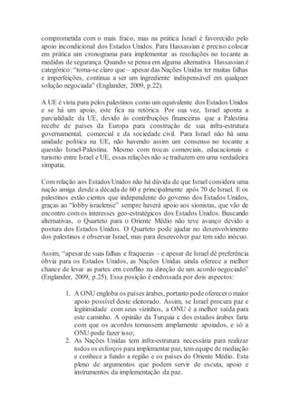 comprometida com o mais fraco, mas na prática Israel é favorecido pelo
apoio incondicional dos Estados Unidos. Para Hassassian é preciso colocar
em prática um cronograma para implementar as resoluções no tocante as
medidas de segurança. Quando se pensa em alguma alternativa Hassassian é
categórico: “torna-se claro que – apesar das Nações Unidas ter muitas falhas
e imperfeições, continua a ser um ingrediente indispensável em qualquer
solução negociada” (Englander, 2009, p.22).
A UE é vista para pelos palestinos como um equivalente dos Estados Unidos
e se há um apoio, este fica na retórica. Por sua vez, Israel aponta a
parcialidade da UE, devido às contribuições financeiras que a Palestina
recebe de países da Europa para construção de sua infra-estrutura
governamental, comercial e da sociedade civil. Para Israel não há uma
unidade política na UE, não havendo assim um consenso no tocante a
questão Israel-Palestina. Mesmo com trocas comerciais, educacionais e
turismo entre Israel e UE, essas relações não se traduzem em uma verdadeira
simpatia.
Com relação aos Estados Unidos não há dúvida de que Israel considera uma
nação amiga desde a década de 60 e principalmente após 70 de Israel. E os
palestinos estão cientes que independente do governo dos Estados Unidos,
graças ao “lobby israelense” sempre haverá apoio aos sionistas, que vão de
encontro com os interesses geo-estratégicos dos Estados Unidos. Buscando
alternativas, o Quarteto para o Oriente Médio não teve avanço devido a
postura dos Estados Unidos. O Quarteto pode ajudar no desenvolvimento
dos palestinos e observar Israel, mas para desenvolver paz tem sido inócuo.
Assim, “apesarde suas falhas e fraquezas – e apesar de Israel dê preferência
óbvia para os Estados Unidos, as Nações Unidas ainda oferece a melhor
chance de levar as partes em conflito na direção de um acordo negociado”
(Englander, 2009, p.25). Essa posição é endossada por dois aspectos:
1. A ONU engloba os países árabes, portanto podeoferecero maior
apoio possível deste eleitorado. Assim, se Israel procura paz e
legitimidade com seus vizinhos, a ONU é a melhor saída para
este caminho. A opinião da Turquia e dos estados árabes faria
com que os acordos tornassem amplamente apoiados, e só a
ONU pode fazer isso;
2. As Nações Unidas tem infra-estrutura necessária para realizar
todos os esforços para implementar paz, tem equipe de mediação
e conhece a fundo a região e os países do Oriente Médio. Esta
pleno de argumentos que podem servir de escuta, apoio e
instrumentos da implementação da paz.
 