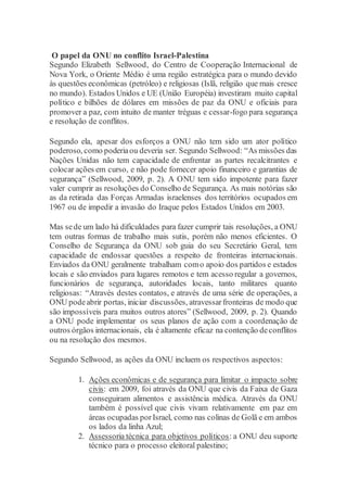 O papel da ONU no conflito Israel-Palestina
Segundo Elizabeth Sellwood, do Centro de Cooperação Internacional de
Nova York, o Oriente Médio é uma região estratégica para o mundo devido
às questões econômicas (petróleo) e religiosas (Islã, religião que mais cresce
no mundo). Estados Unidos e UE (União Européia) investiram muito capital
político e bilhões de dólares em missões de paz da ONU e oficiais para
promover a paz, com intuito de manter tréguas e cessar-fogo para segurança
e resolução de conflitos.
Segundo ela, apesar dos esforços a ONU não tem sido um ator político
poderoso, como poderiaou deveria ser. Segundo Sellwood: “As missões das
Nações Unidas não tem capacidade de enfrentar as partes recalcitrantes e
colocar ações em curso, e não pode fornecer apoio financeiro e garantias de
segurança” (Sellwood, 2009, p. 2). A ONU tem sido impotente para fazer
valer cumprir as resoluções do Conselho de Segurança. As mais notórias são
as da retirada das Forças Armadas israelenses dos territórios ocupados em
1967 ou de impedir a invasão do Iraque pelos Estados Unidos em 2003.
Mas sede um lado há dificuldades para fazer cumprir tais resoluções, a ONU
tem outras formas de trabalho mais sutis, porém não menos eficientes. O
Conselho de Segurança da ONU sob guia do seu Secretário Geral, tem
capacidade de endossar questões a respeito de fronteiras internacionais.
Enviados da ONU geralmente trabalham como apoio dos partidos e estados
locais e são enviados para lugares remotos e tem acesso regular a governos,
funcionários de segurança, autoridades locais, tanto militares quanto
religiosas: “Através destes contatos, e através de uma série de operações, a
ONU podeabrir portas, iniciar discussões, atravessarfronteiras de modo que
são impossíveis para muitos outros atores” (Sellwood, 2009, p. 2). Quando
a ONU pode implementar os seus planos de ação com a coordenação de
outros órgãos internacionais, ela é altamente eficaz na contenção deconflitos
ou na resolução dos mesmos.
Segundo Sellwood, as ações da ONU incluem os respectivos aspectos:
1. Ações econômicas e de segurança para limitar o impacto sobre
civis: em 2009, foi através da ONU que civis da Faixa de Gaza
conseguiram alimentos e assistência médica. Através da ONU
também é possível que civis vivam relativamente em paz em
áreas ocupadas porIsrael, como nas colinas de Golã e em ambos
os lados da linha Azul;
2. Assessoria técnica para objetivos políticos: a ONU deu suporte
técnico para o processo eleitoral palestino;
 