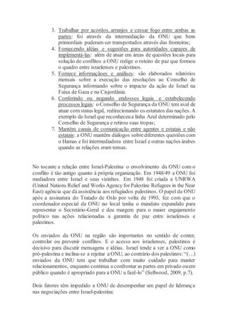 3. Trabalhar por acordos, arranjos e cessar fogo entre ambas as
partes: foi através da intermediação da ONU que bens
primordiais puderam ser transportados através das fronteiras;
4. Fornecendo idéias e sugestões para autoridades capazes de
implementá-las: além de atuar em áreas de questões locais para
solução de conflitos a ONU redige o roteiro de paz que formou
o quadro entre israelenses e palestinos.
5. Fornece informaçãoes e análises: são elaborados relatórios
mensais sobre a execução das resoluções ao Conselho de
Segurança informando sobre o impacto da ação de Israel na
Faixa de Gaza e na Cisjordânia.
6. Conferindo ou negando endossos legais e estabelecendo
processos legais: o Conselho de Segurança da ONU tem aval de
atuar com status legal, redirecionando os estatutos das nações. A
exemplo de Israel que reconheceua linha Azul determinado pelo
Conselho de Segurança e retirou suas tropas;
7. Mantêm canais de comunicação entre agentes e estatais e não
estatais: a ONU mantêm diálogos sobrediferentes questões com
o Hamas e foi intermediadora entre Israel e outras nações árabes
quando as relações eram tensas.
No tocante a relação entre Israel-Palestina o envolvimento da ONU com o
conflito é tão antigo quanto à própria organização. Em 1948/49 a ONU foi
mediadora entre Israel e seus vizinhos. Em 1948 foi criada a UNRWA
(United Nations Relief and Works Agency forPalestine Refugees in the Near
East) agência que dá assistência aos refugiados palestinos. O papel da ONU
após a assinatura do Tratado de Oslo por volta de 1993, fez com que o
coordenador especial da ONU no local tenha o mandato expandido para
representar o Secretário-Geral e deu margem para o maior engajamento
político nas ações relacionadas a garantia de paz entre israelenses e
palestinos.
Os enviados da ONU na região são importantes no sentido de conter,
controlar ou prevenir conflitos. E o acesso aos israelenses, palestinos é
decisivo para discutir mensagens e idéias. Israel tende a ver a ONU como
pró-palestina e inclina-se a rejeitar a ONU, ao contrário dos palestinos: “(…)
enviados da ONU tem que trabalhar com muito cuidado para manter
relacionamentos, enquanto continua a confrontar as partes em privado ouem
público quando é apropriado para a ONU a fazê-lo” (Sellwood, 2009, p.7).
Dois fatores têm impedido a ONU de desempenhar um papel de liderança
nas negociações entre Israel-palestina:
 