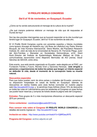 VI PROLIFE WORLD CONGRESS
	
  
Del 8 al 10 de noviembre, en Guayaquil, Ecuador	
  	
  
	
  
¿Cómo se ha venido estructurando el mensaje de la cultura de la muerte?
	
  
¿De qué manera podemos elaborar un mensaje de vida que dé respuestas al
mundo de hoy?
	
  
Son las dos grandes interrogantes que se buscará responder en la cita mundial que
tendrá lugar en Guayaquil, Ecuador, del 8 al 10 de noviembre de este año.
	
  
El VI Prolife World Congress cuenta con ponentes expertos y líderes mundiales
como Ignacio Arsuaga de HazteOir.org; Lila Rose de LifeAction.org; Padre Shenan
Bouquet, de Vida Humana Internacional; Steve Mosher, del Population Research
Institute; Dr. Jokin de Irala de la Universidad de Navarra; Dr. Fernando Pliego, autor
del libro Familias y Bienestar en Sociedades Democráticas; el Dr. Elard
Koch, Director del Instituto de Epidemiología Molecular (Melisa) de Chile; y
comunicadores reconocidos como Alejandro Bermúdez de ACI prensa, Oscar
Sánchez de GECOX, entre otros.
	
  
Este evento, que está siendo organizado en Ecuador, sede elegida por el PWC, por
Fundación Familia y Futuro, Revista Vive! y Opciones Heroicas, está dirigido a
personas y organizaciones de todos los países que tengan un interés especial
en defender la vida, desde el momento de la concepción hasta su muerte
natural.
	
  
Descuentos especiales
Para que todos puedan venir de otros países o ciudades del Ecuador, ponemos a
su disposición hospedajes en casas de familia en Guayaquil, además de
descuentos en ciertos hoteles para esas fechas (consultar en nuestra página
web http://ecuador2013.org), y la aerolínea Copa Airlines ofrece 15% de descuento
en todas las rutas en Latinoamérica para los asistentes al Congreso en esas fechas
(se puede hacer reservas y compras de tickets desde la página web del Congreso).
	
  
Entradas: Para grupos de 5 o más inscripciones ofrecemos un descuento especial
($70 por persona).
	
  
Cómo contactarse: coordinacion@ecuador2013.org
	
  
Para conocer más sobre el Congreso VI PROLIFE WORLD CONGRESS y los
detalles del evento ingrese en: http://ecuador2013.org/
	
  
Invitación en video: http://www.youtube.com/watch?v=OjMfOaaJNTE
Programa del Congreso: archivo adjunto en pdf.	
  
 