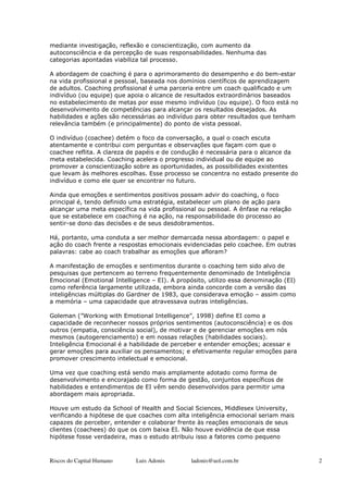 mediante investigação, reflexão e conscientização, com aumento da
autoconsciência e da percepção de suas responsabilidades. Nenhuma das
categorias apontadas viabiliza tal processo.

A abordagem de coaching é para o aprimoramento do desempenho e do bem-estar
na vida profissional e pessoal, baseada nos domínios científicos de aprendizagem
de adultos. Coaching profissional é uma parceria entre um coach qualificado e um
indivíduo (ou equipe) que apoia o alcance de resultados extraordinários baseados
no estabelecimento de metas por esse mesmo indivíduo (ou equipe). O foco está no
desenvolvimento de competências para alcançar os resultados desejados. As
habilidades e ações são necessárias ao indivíduo para obter resultados que tenham
relevância também (e principalmente) do ponto de vista pessoal.

O indivíduo (coachee) detém o foco da conversação, a qual o coach escuta
atentamente e contribui com perguntas e observações que façam com que o
coachee reflita. A clareza de papéis e de condução é necessária para o alcance da
meta estabelecida. Coaching acelera o progresso individual ou de equipe ao
promover a conscientização sobre as oportunidades, as possibilidades existentes
que levam às melhores escolhas. Esse processo se concentra no estado presente do
indivíduo e como ele quer se encontrar no futuro.

Ainda que emoções e sentimentos positivos possam advir do coaching, o foco
principal é, tendo definido uma estratégia, estabelecer um plano de ação para
alcançar uma meta específica na vida profissional ou pessoal. A ênfase na relação
que se estabelece em coaching é na ação, na responsabilidade do processo ao
sentir-se dono das decisões e de seus desdobramentos.

Há, portanto, uma conduta a ser melhor demarcada nessa abordagem: o papel e
ação do coach frente a respostas emocionais evidenciadas pelo coachee. Em outras
palavras: cabe ao coach trabalhar as emoções que afloram?

A manifestação de emoções e sentimentos durante o coaching tem sido alvo de
pesquisas que pertencem ao terreno frequentemente denominado de Inteligência
Emocional (Emotional Intelligence – EI). A propósito, utilizo essa denominação (EI)
como referência largamente utilizada, embora ainda concorde com a versão das
inteligências múltiplas do Gardner de 1983, que considerava emoção – assim como
a memória – uma capacidade que atravessava outras inteligências.

Goleman (”Working with Emotional Intelligence”, 1998) define EI como a
capacidade de reconhecer nossos próprios sentimentos (autoconsciência) e os dos
outros (empatia, consciência social), de motivar e de gerenciar emoções em nós
mesmos (autogerenciamento) e em nossas relações (habilidades sociais).
Inteligência Emocional é a habilidade de perceber e entender emoções; acessar e
gerar emoções para auxiliar os pensamentos; e efetivamente regular emoções para
promover crescimento intelectual e emocional.

Uma vez que coaching está sendo mais amplamente adotado como forma de
desenvolvimento e encorajado como forma de gestão, conjuntos específicos de
habilidades e entendimentos de EI vêm sendo desenvolvidos para permitir uma
abordagem mais apropriada.

Houve um estudo da School of Health and Social Sciences, Middlesex University,
verificando a hipótese de que coaches com alta inteligência emocional seriam mais
capazes de perceber, entender e colaborar frente às reações emocionais de seus
clientes (coachees) do que os com baixa EI. Não houve evidência de que essa
hipótese fosse verdadeira, mas o estudo atribuiu isso a fatores como pequeno



Riscos do Capital Humano     Luis Adonis       ladonis@uol.com.br                     2
 